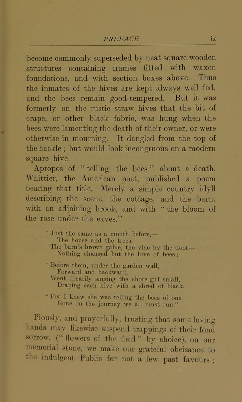 become commonly superseded by neat square wooden structures containing frames fitted with waxen foundations, and with section boxes above. Thus the inmates of the hives are kept always well fed, and the bees remain good-tempered. But it was formerly on the rustic straw hives that the bit of crape, or other black fabric, was hung when the bees were lamenting the death of their owner, or were otherwise in mourning. It dangled from the top of the hackle ; but would look incongruous on a modern square hive. Apropos of “ telling the bees ’5 about a death, Whittier, the American poet, published a poem bearing that title. Merely a simple country idyll describing the scene, the cottage, and the barn, with an adjoining brook, and with “ the bloom of the rose under the eaves.” “ Just the same as a month before,— The house and the trees, The barn’s brown gable, the vine by the door— Nothing changed but the hive of bees;  Before them, under the garden wall, Forward and backward, Went drearily singing the chore-girl small, Draping each hive with a shred of black.  For I knew she was telling the boes of one Gone on the journey we all must run.” Piously, and prayerfully, trusting that some loving liands may likewise suspend trappings of their fond sorrow, (“flowers of the field” by choice), on our memorial stone, we make our grateful obeisance to the indulgent Public for not a few past favours ;