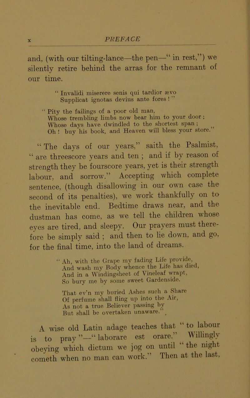 and, (with our tilting-lance—the pen—“ in rest,”) we silently retire behind the arras for the remnant of our time. “ Invalidi miserere senis qui tardior sevo Supplicat ignotas devius ante fores ! ” “ Pity the failings of a poor old man, Whose trembling limbs now bear him to your door; Whose days have dwindled to the shortest span ; ^ Oh ! buy his book, and Heaven will bless your store. “ The days of our years,” saith the Psalmist, “ are threescore years and ten ; and if by reason of strength they be fourscore years, yet is their strength labour, and sorrow.” Accepting which complete sentence, (though disallowing in our own case the second of its penalties), we work thankfully on to the inevitable end. Bedtime draws near, and the dustman has come, as we tell the children \\ hose eyes are tired, and sleepy. Our prayers must there- fore be simply said ; and then to lie down, and go, for the final time, into the land of dreams. “ Ah, with the Grape my fading Life provide. And wash my Body whence the Life has died. And in a Windingsheet of Vineleaf wrapt, So bury me by some sweet Gardenside. That ev’n my buried Ashes such a .Share Of perfume shall fling up into the Air, As not a true Believer passing by But shall be overtaken unaware.”. A wise old Latin adage teaches that “ to labour is to pray “ laborare est orare.” Willingly obeying which dictum we jog on until “ the night cometh when no man can work.” Then at the last,