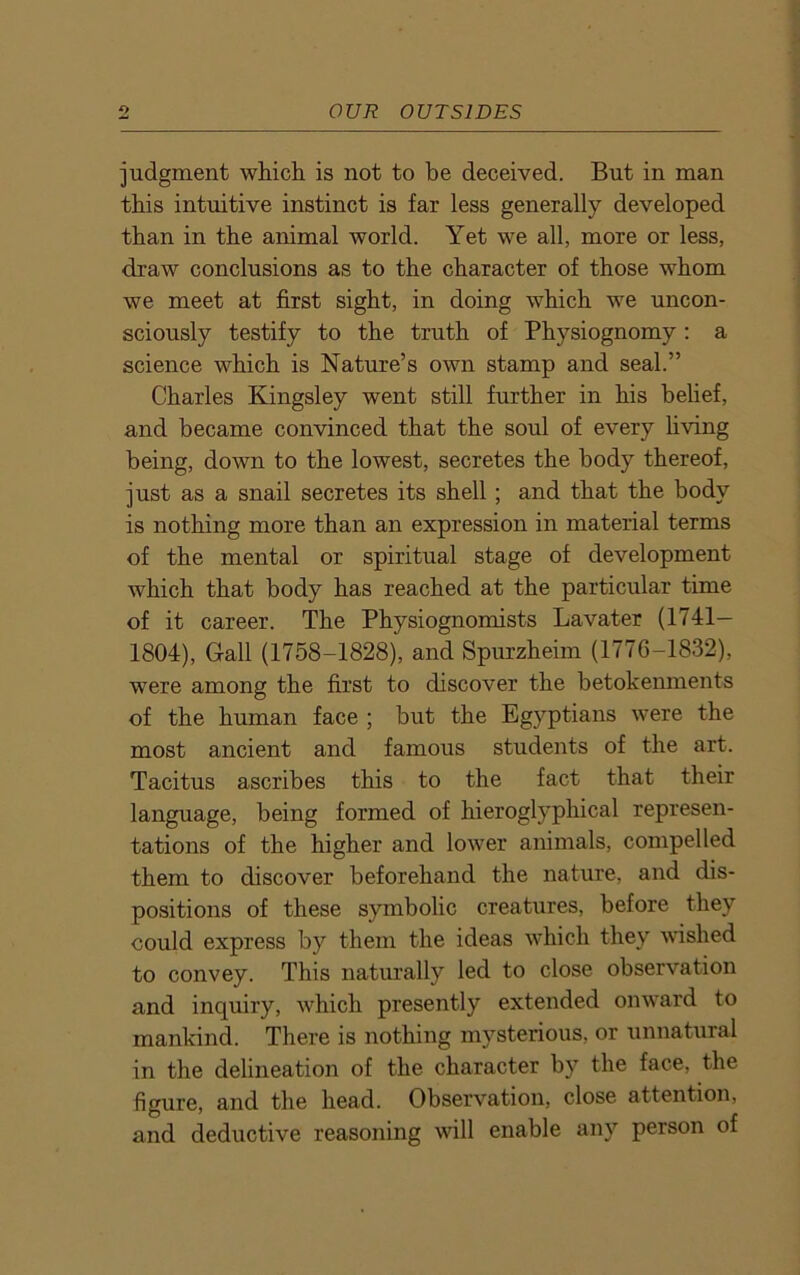 judgment which is not to he deceived. But in man this intuitive instinct is far less generally developed than in the animal world. Yet we all, more or less, draw conclusions as to the character of those whom we meet at first sight, in doing which we uncon- sciously testify to the truth of Physiognomy: a science which is Nature’s own stamp and seal.” Charles Kingsley went still further in his belief, and became convinced that the soul of every living being, down to the lowest, secretes the body thereof, just as a snail secretes its shell ; and that the body is nothing more than an expression in material terms of the mental or spiritual stage of development which that body has reached at the particular time of it career. The Physiognomists Lavater (1741— 1804), Gall (1758-1828), and Spurzheim (1776-1832), were among the first to discover the betokenments of the human face ; but the Egyptians were the most ancient and famous students of the art. Tacitus ascribes this to the fact that their language, being formed of hieroglyphical represen- tations of the higher and lower animals, compelled them to discover beforehand the nature, and dis- positions of these symbolic creatures, before they could express by them the ideas which they wished to convey. This naturally led to close observation and inquiry, which presently extended onward to mankind. There is nothing mysterious, or unnatural in the delineation of the character by the face, the figure, and the head. Observation, close attention, and deductive reasoning will enable any person of