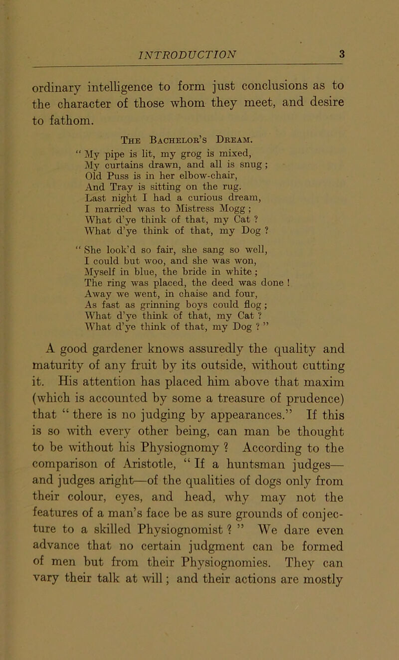 ordinary intelligence to form just conclusions as to the character of those whom they meet, and desire to fathom. The Bachelok’s Dream.  My pipe is lit, my grog is mixed, My curtains drawn, and all is snug ; Old Puss is in her elbow-chair, And Tray is sitting on the rug. Last night I had a curious dream, I married was to Mistress Mogg ; What d’ye think of that, my Cat ? What d’ye think of that, my Dog ? “ She look’d so fair, she sang so well, I could but woo, and she was won, Myself in blue, the bride in white ; The ring was placed, the deed was done ! Away we went, in chaise and four, As fast as grinning boys could flog; What d’ye think of that, my Cat ? What d’ye think of that, my Dog ? ” A good gardener knows assuredly the quality and maturity of any fruit by its outside, without cutting it. His attention has placed him above that maxim (which is accounted by some a treasure of prudence) that “ there is no judging by appearances.” If this is so with every other being, can man be thought to be without his Physiognomy ? According to the comparison of Aristotle, “If a huntsman judges— and judges aright—of the qualities of dogs only from their colour, eyes, and head, why may not the features of a man’s face be as sure grounds of conjec- ture to a skilled Physiognomist ? ” We dare even advance that no certain judgment can be formed of men but from their Physiognomies. They can vary their talk at will; and their actions are mostly