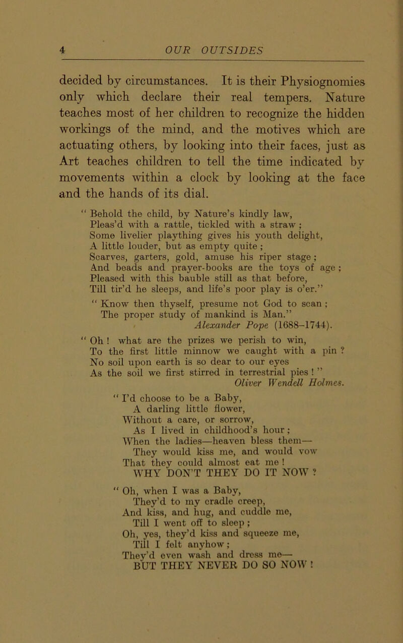 decided by circumstances. It is their Physiognomies only which declare their real tempers. Nature teaches most of her children to recognize the hidden workings of the mind, and the motives which are actuating others, by looking into their faces, just as Art teaches children to tell the time indicated by movements within a clock by looking at the face and the hands of its dial. “ Behold the child, by Nature’s kindly law, Pleas’d with a rattle, tickled with a straw ; Some livelier plaything gives his youth delight, A little louder, but as empty quite ; Scarves, garters, gold, amuse his riper stage; And beads and prayer-books are the toys of age ; Pleased with this bauble still as that before, Till tir’d he sleeps, and life’s poor play is o’er.” “ Know then thyself, presume not God to scan; The proper study of mankind is Man.” Alexander Pope (1688-1744). “ Oh ! what are the prizes we perish to win, To the first little minnow we caught with a pin ? No soil upon earth is so dear to our eyes As the soil we first stirred in terrestrial pies ! ” Oliver Wendell Holmes. “ I’d choose to be a Baby, A darling little flower, Without a care, or sorrow, As I lived in childhood’s hour ; When the ladies—heaven bless them— They would kiss me, and would vow That they could almost eat me ! WHY DON'T THEY DO IT NOW ? “ Oh, when I was a Baby, They’d to my cradle creep, And kiss, and hug, and cuddle me, Till I went off to sleep ; Oh, yes, they’d kiss and squeeze me, Till I felt anyhow; They’d even wash and dress me— BUT THEY NEVER DO SO NOW !