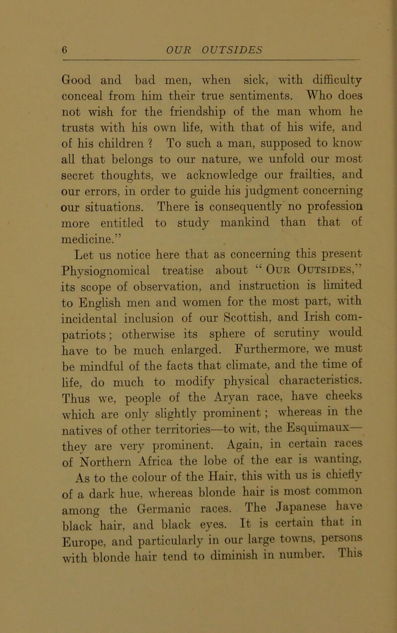 Good and bad men, when sick, with difficulty conceal from him their true sentiments. Who does not wish for the friendship of the man whom he trusts with his own life, with that of his wife, and of his children ? To such a man, supposed to know all that belongs to our nature, we unfold our most secret thoughts, we acknowledge our frailties, and our errors, in order to guide his judgment concerning our situations. There is consequently no profession more entitled to study mankind than that of medicine.” Let us notice here that as concerning this present Physiognomical treatise about a Our Outsides, its scope of observation, and instruction is limited to English men and women for the most part, with incidental inclusion of our Scottish, and Irish com- patriots; otherwise its sphere of scrutiny would have to be much enlarged. Furthermore, we must be mindful of the facts that climate, and the time of life, do much to modify physical characteristics. Thus we, people of the Aryan race, have cheeks which are only slightly prominent; whereas in the natives of other territories—to wit, the Esquimaux— they are very prominent. Again, in certain races of Northern Africa the lobe of the ear is wanting, As to the colour of the Hair, this with us is chiefly of a dark hue, whereas blonde hair is most common among the Germanic races. The Japanese have black hair, and black eyes. It is certain that in Europe, and particularly in our large towns, persons with blonde hair tend to diminish in number. This
