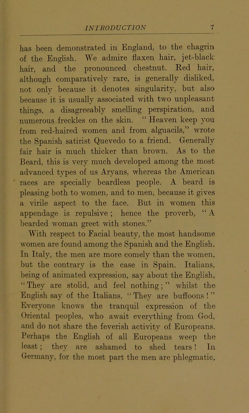 has been demonstrated in England, to the chagrin of the English. We admire flaxen hair, jet-black hair, and the pronounced chestnut. Red hair, although comparatively rare, is generally disliked, not only because it denotes singularity, but also because it is usually associated with two unpleasant things, a disagreeably smelling perspiration, and numerous freckles on the skin. “ Heaven keep you from red-haired women and from alguacils,” wrote the Spanish satirist Quevedo to a friend. Generally fair hair is much thicker than brown. As to the Beard, this is very much developed among the most advanced types of us Aryans, whereas the American races are specially beardless people. A beard is pleasing both to women, and to men, because it gives a virile aspect to the face. But in women this appendage is repulsive; hence the proverb, “ A bearded woman greet with stones.” With respect to Facial beauty, the most handsome women are found among the Spanish and the English. In Italy, the men are more comely than the women, but the contrary is the case in Spain. Italians, being of animated expression, say about the English, “ They are stolid, and feel nothing; ” whilst the English say of the Italians, “ They are buffoons ! ” Everyone knows the tranquil expression of the Oriental peoples, who await everything from God, and do not share the feverish activity of Europeans. Perhaps the English of all Europeans weep the least; they are ashamed to shed tears! In Germany, for the most part the men are phlegmatic.