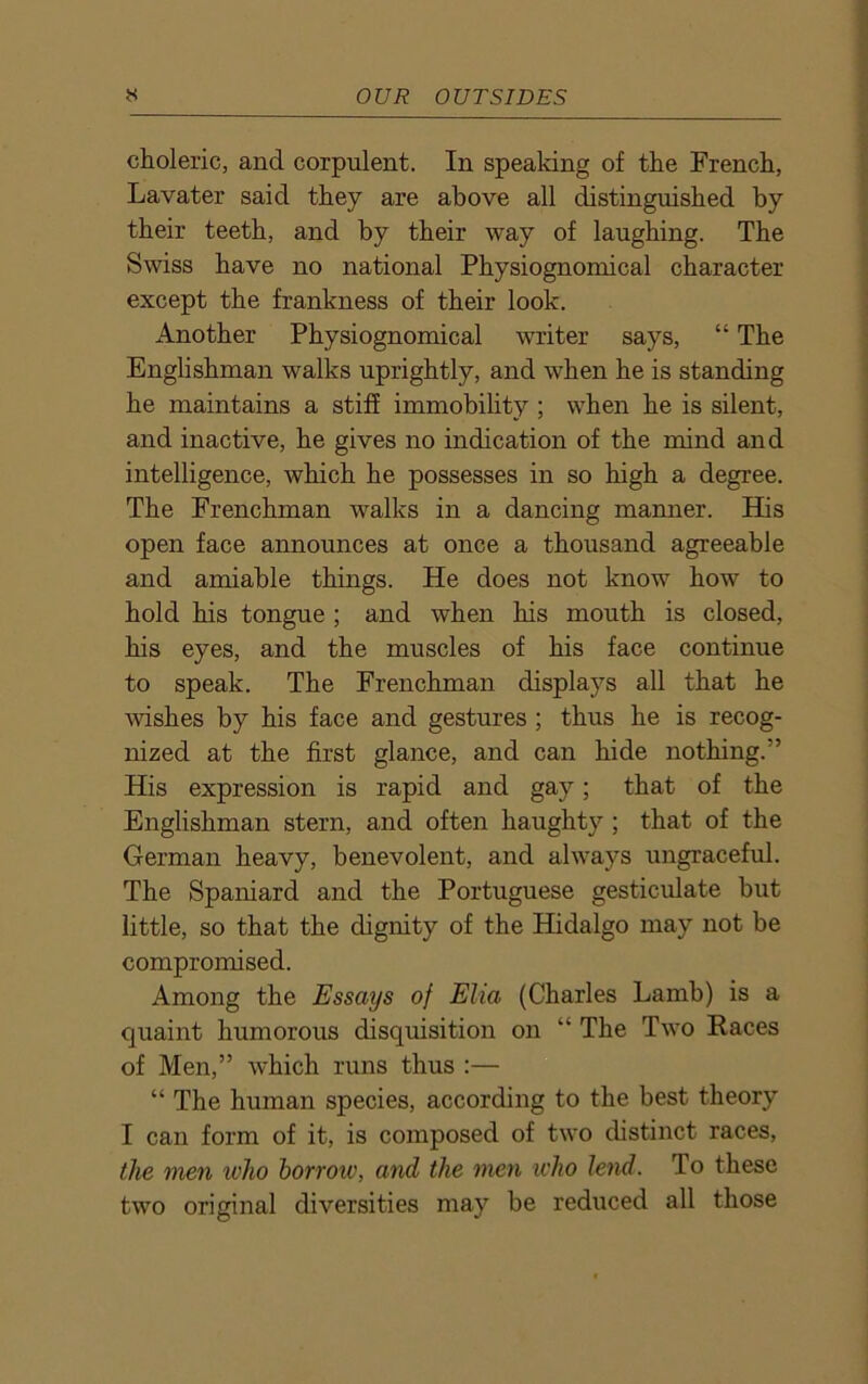 choleric, and corpulent. In speaking of the French, Lavater said they are above all distinguished by their teeth, and by their way of laughing. The Swiss have no national Physiognomical character except the frankness of their look. Another Physiognomical writer says, “ The Englishman walks uprightly, and when he is standing he maintains a stiff immobility ; when he is silent, and inactive, he gives no indication of the mind and intelligence, which he possesses in so high a degree. The Frenchman walks in a dancing manner. His open face announces at once a thousand agreeable and amiable things. He does not know how to hold his tongue ; and when his mouth is closed, his eyes, and the muscles of his face continue to speak. The Frenchman displays all that he wishes by his face and gestures ; thus he is recog- nized at the first glance, and can hide nothing.” His expression is rapid and gay; that of the Englishman stern, and often haughty ; that of the German heavy, benevolent, and always ungraceful. The Spaniard and the Portuguese gesticulate but little, so that the dignity of the Hidalgo may not be compromised. Among the Essays of Elia (Charles Lamb) is a quaint humorous disquisition on “ The Two Races of Men,” which runs thus :— “ The human species, according to the best theory I can form of it, is composed of two distinct races, the men who borrow, and the men who lend. To these two original diversities may be reduced all those