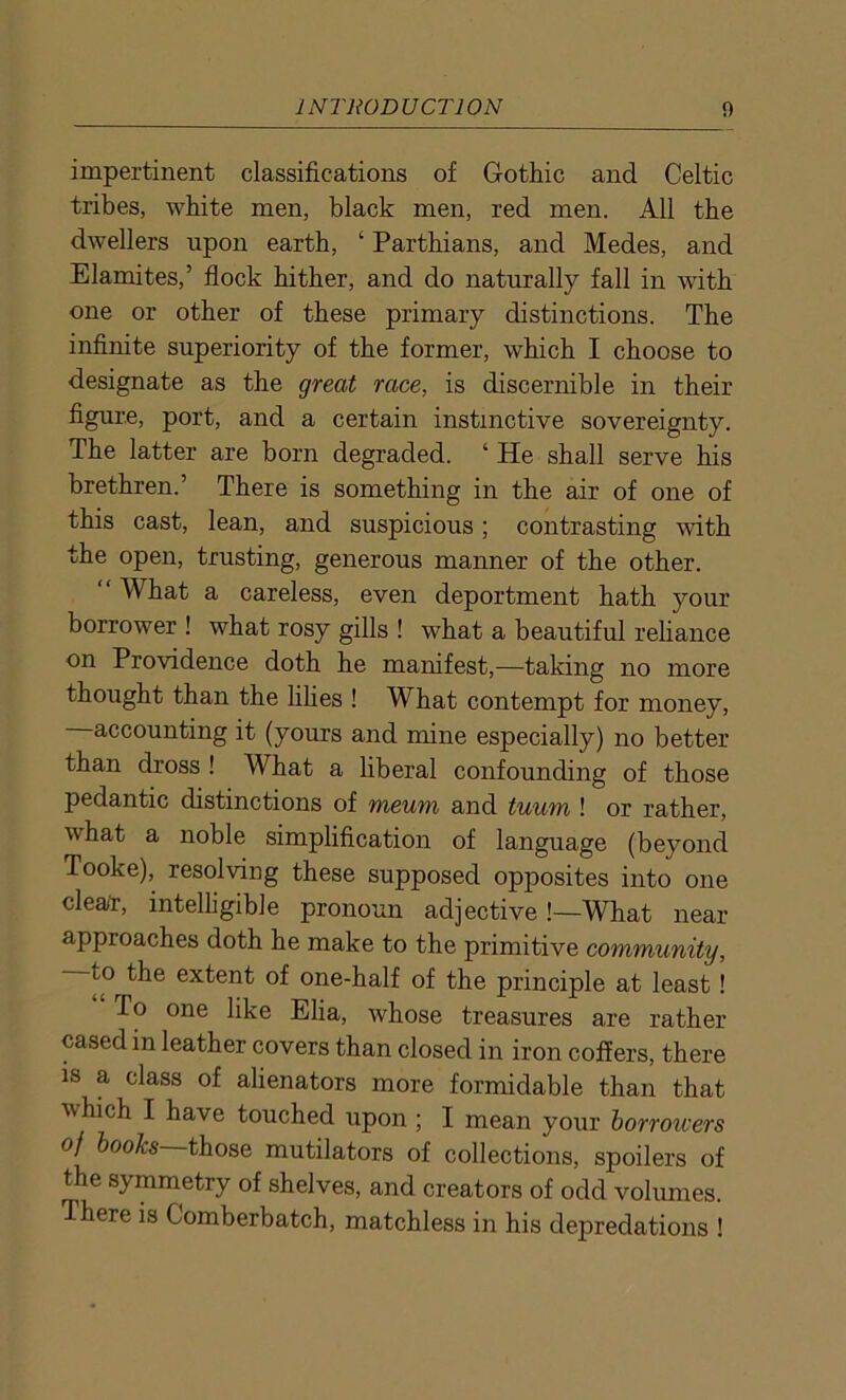 impertinent classifications of Gothic and Celtic tribes, white men, black men, red men. All the dwellers upon earth, ‘ Parthians, and Medes, and Elamites,’ flock hither, and do naturally fall in with one or other of these primary distinctions. The infinite superiority of the former, which I choose to designate as the great race, is discernible in their figure, port, and a certain instinctive sovereignty. The latter are born degraded. ‘ He shall serve his brethren.’ There is something in the air of one of this cast, lean, and suspicious; contrasting with the open, trusting, generous manner of the other. “ What a careless, even deportment hath your borrower ! what rosy gills ! what a beautiful reliance on Providence doth he manifest,—taking no more thought than the lilies ! What contempt for money, accounting it (yours and mine especially) no better than dross ! What a liberal confounding of those pedantic distinctions of meum and tuum ! or rather, what a noble simplification of language (beyond Tooke), resolving these supposed opposites into one clear, intelligible pronoun adjective !—What near- approaches doth he make to the primitive community, to the extent of one-half of the principle at least! To one like Elia, whose treasures are rather cased in leather covers than closed in iron coffers, there is a class of alienators more formidable than that which I have touched upon ; I mean your borroivers of books those mutilators of collections, spoilers of the symmetry of shelves, and creators of odd volumes. There is Comberbatch, matchless in his depredations !