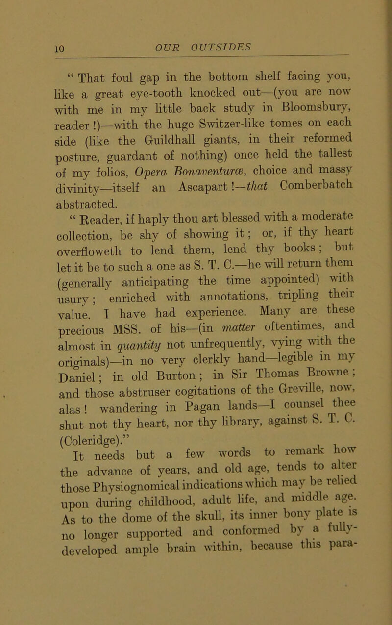 “ That foul gap in the bottom shelf facing you, like a great eye-tooth knocked out—(you are now with me in my little hack study in Bloomsbury, reader !)—with the huge Switzer-like tomes on each side (like the Guildhall giants, in their reformed posture, guardant of nothing) once held the tallest of my folios, Opera Bonaventurce, choice and massy divinity—itself an Ascapart l—that Comberbatch abstracted. “ Reader, if haply thou art blessed with a moderate collection, be shy of showing it; or, if thy heart overfloweth to lend them, lend thy books, but let it be to such a one as S. T. C.—he will return them (generally anticipating the time appointed) with usury; enriched with annotations, tripling their value. T have had experience. Many are these precious MSS. of his—(in matter oftentimes, and almost in quantity not unfrequently, vying with the originals)—in no very clerkly hand—legible in my Daniel; in old Burton; in Sir Thomas Browne ; and those abstruser cogitations of the Greville, now, alas ! wandering in Pagan lands—I counsel ^ thee shut not thy heart, nor thy library, against S. T. C. (Coleridge).” It needs but a few words to remark how the advance of years, and old age, tends to alter those Physiognomical indications which may be relied upon during childhood, adult life, and middle age. As to the dome of the skull, its inner bony plate is no longer supported and conformed by a fully- developed ample brain within, because this para-