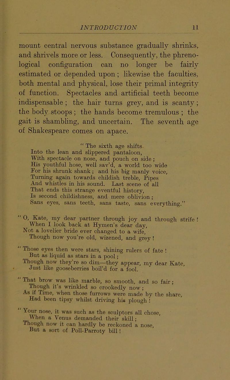 mount central nervous substance gradually shrinks, and shrivels more or less. Consequently, the phreno- logical configuration can no longer be fairly estimated or depended upon ; likewise the faculties, both mental and physical, lose their primal integrity of function. Spectacles and artificial teeth become indispensable ; the hair turns grey, and is scanty; the body stoops ; the hands become tremulous ; the gait is shambling, and uncertain. The seventh age of Shakespeare comes on apace. “ The sixth age shifts Into the lean and slippered pantaloon, With spectacle on nose, and pouch on side ; His youthful hose, well sav’d, a world too wide For his shrunk shank; and his big manly voice. Turning again towards childish treble, Pipes And whistles in his sound. Last scene of all That ends this strange eventful history, Is second childishness, and mere oblivion; Sans eyes, sans teeth, sans taste, sans everything.” “ 0, Kate, my dear partner through joy and through strife I Wlien I look back at Hymen’s dear day. Not a lovelier bride ever changed to a wife. Though now you’re old, wizened, and grey ! “ Those eyes then were stars, shining rulers of fate ! But as liquid as stars in a pool; Though now they’re so dim—they appear, my dear Kate, Just like gooseberries boil’d for a fool. “That brow was like marble, so smooth, and so fair; Though it’s wrinkled so crookedly now; As if Time, when those furrows were made by the share. Had been tipsy whilst driving his plough ! Your nose, it was such as the sculptors all chose, When a Venus demanded their skill; Though now it can hardly be reckoned a nose. But a sort of Poll-Parroty bill!