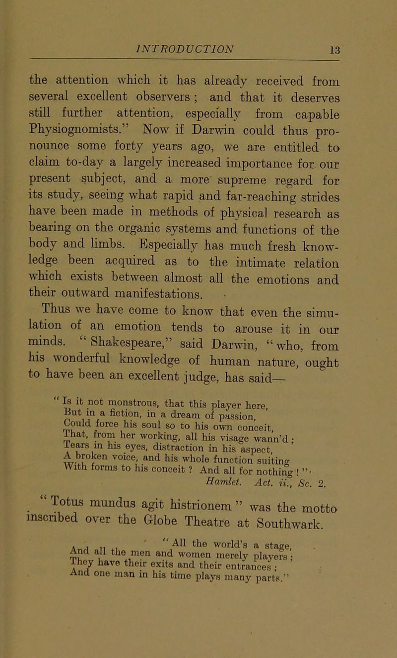 the attention which it has already received from several excellent observers ; and that it deserves still further attention, especially from capable Physiognomists.” Now if Darwin could thus pro- nounce some forty years ago, we are entitled to claim to-day a largely increased importance for our present subject, and a more supreme regard for its study, seeing what rapid and far-reaching strides have been made in methods of physical research as bearing on the organic systems and functions of the body and limbs. Especially has much fresh know- ledge been acquired as to the intimate relation which exists between almost all the emotions and their outward manifestations. Thus we have come to know that even the simu- lation of an emotion tends to arouse it in our minds. “ Shakespeare,” said Darwin, “ who, from his wonderful knowledge of human nature, ought to have been an excellent judge, has said— “Is it not monstrous, that this player here. But in a fiction, in a dream of passion, Coulcl force his soul so to his own conceit, ...at. from her working, all his visage wann’d • rears in his eyes, distraction in his aspect, :V,T(7en v°i°e' an(t his whole function suiting With forms to his conceit ? And all for nothing ! ”• Hamlet. Act. ii., Sc. 2. Totus mundus agit histrionem ” was the motto inscribed over the Globe Theatre at Southwark. . , me worlds a stage, And all the men and women merely players- They have their exits and their entrances ; And one man in his time plays many parts.”