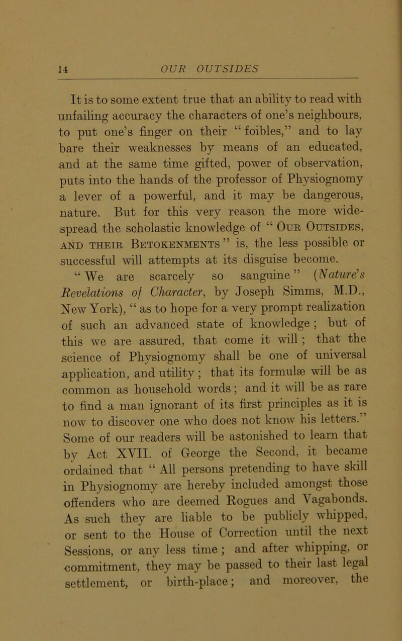It is to some extent true that an ability to read with unfailing accuracy the characters of one’s neighbours, to put one’s finger on their “ foibles,” and to lay bare their weaknesses by means of an educated, and at the same time gifted, power of observation, puts into the hands of the professor of Physiognomy a lever of a powerful, and it may be dangerous, nature. But for this very reason the more wide- spread the scholastic knowledge of “ Our Outsides, and their Betokenments ” is, the less possible or successful will attempts at its disguise become. “We are scarcely so sanguine” (Nature's Revelations of Character, by Joseph Simms, M.D., New York), “ as to hope for a very prompt realization of such an advanced state of knowledge ; but of this we are assured, that come it will; that the science of Physiognomy shall be one of universal application, and utility; that its formulae will be as common as household words; and it will be as rare to find a man ignorant of its first principles as it is now to discover one who does not know his letters. Some of our readers will be astonished to learn that by Act XVII. of George the Second, it became ordained that “ All persons pretending to have skill in Physiognomy are hereby included amongst those offenders who are deemed Rogues and V agabonds. As such they are liable to be publicly whipped, or sent to the House of Correction until the next Sessions, or any less time ; and after whipping, or commitment, they may be passed to their last legal settlement, or birth-place; and moreover, the