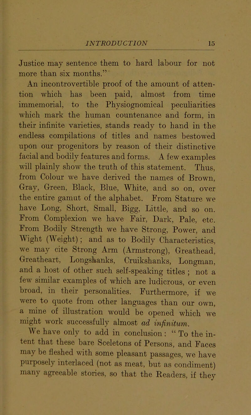 Justice may sentence them to hard labour for not more than six months.” An incontrovertible proof of the amount of atten- tion which has been paid, almost from time immemorial, to the Physiognomical peculiarities which mark the human countenance and form, in their infinite varieties, stands ready to hand in the endless compilations of titles and names bestowed upon our progenitors by reason of their distinctive facial and bodily features and forms. A few examples will plainly show the truth of this statement. Thus, from Colour we have derived the names of Brown, Gray, Green, Black, Blue, White, and so on, over the entire gamut of the alphabet. From Stature we have Long, Short, Small, Bigg, Little, and so on. From Complexion we have Fair, Dark, Pale, etc. From Bodily Strength we have Strong, Power, and Wight (Weight); and as to Bodily Characteristics, we may cite Strong Arm (Armstrong), Greathead, Greatheart, Longshanks, Cruikshanks, Longman, and a host of other such self-speaking titles ; not a few similar examples of which are ludicrous, or even broad, in their personalities. Furthermore, if we were to quote from other languages than our own, a mine of illustration would be opened which we might work successfully almost ad infinitum. We have only to add in conclusion : “ To the in- tent that these bare Sceletons of Persons, and Faces may be fleshed with some pleasant passages, we have purposely interlaced (not as meat, but as condiment) many agreeable stories, so that the Readers, if they
