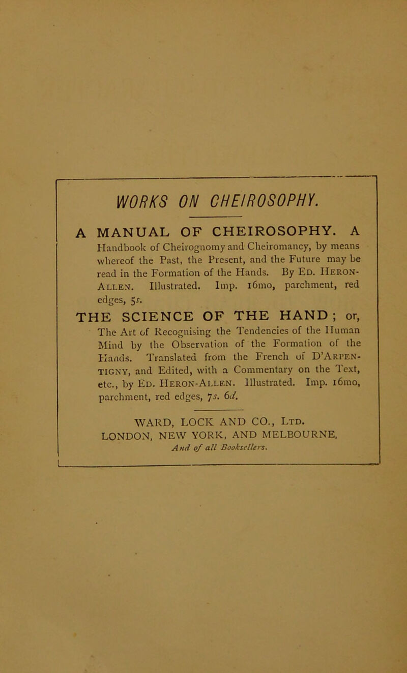 WORKS ON CHE/ROSOPHY. A MANUAL OF CHEIROSOPHY. A Handbook of Cheirognomy and Cheiromancy, by means whereof the Past, the Present, and the Future may be read in the Formation of the Hands. By Ed. IIeron- Allen. Illustrated. Imp. i6mo, parchment, red edges, Sr. THE SCIENCE OF THE HAND ; or, The Art of Recognising the Tendencies of the Human Mind by the Observation of the Formation of the Hands. Translated from the French of D’ARPEN- TIGNY, and Edited, with a Commentary on the Text, etc., by Ed. Heron-Allen. Illustrated. Imp. i6mo, parchment, red edges, ]s. 6J. WARD, LOCK AND CO., Ltd. LONDON, NEW YORK, AND MELBOURNE, And of all Booksellers.