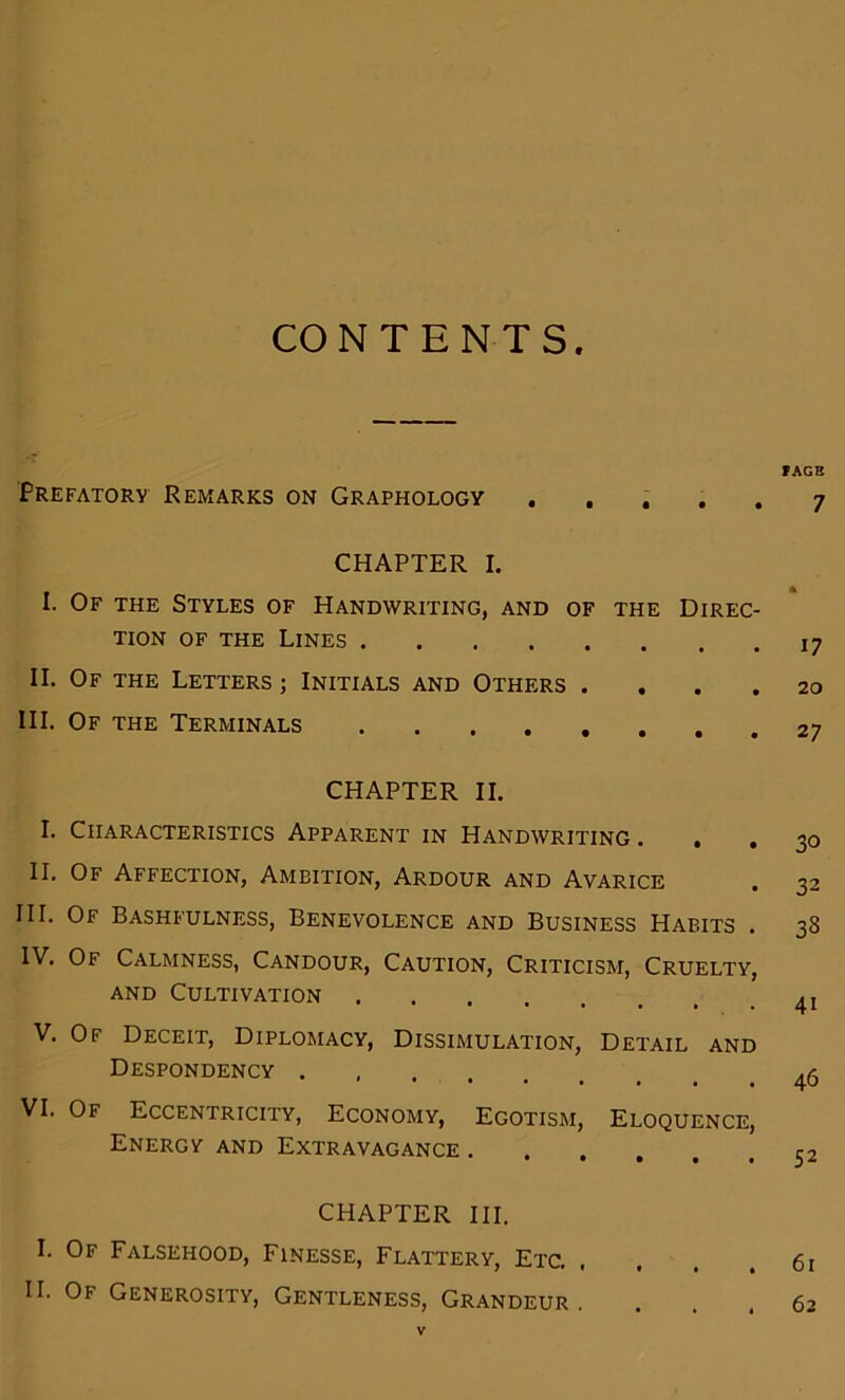 CO N T E N T S Prefatory Remarks on Graphology . CHAPTER I. I. Of the Styles of Handwriting, and of the Direc- tion of the Lines II. Of the Letters ; Initials and Others . HI. Of the Terminals CHAPTER II. I. Characteristics Apparent in Handwriting . . II. Of Affection, Ambition, Ardour and Avarice III. Of Bashfulness, Benevolence and Business Habits . IV. Of Calmness, Candour, Caution, Criticism, Cruelty, and Cultivation V. Of Deceit, Diplomacy, Dissimulation, Detail and Despondency VI. Of Eccentricity, Economy, Egotism, Eloquence, Energy and Extravagance CHAPTER III. I. Of Falsehood, Finesse, Flattery, Etc. II. Of Generosity, Gentleness, Grandeur . PAGE 7 17 20 27 30 32 33 41 46 52 61 62