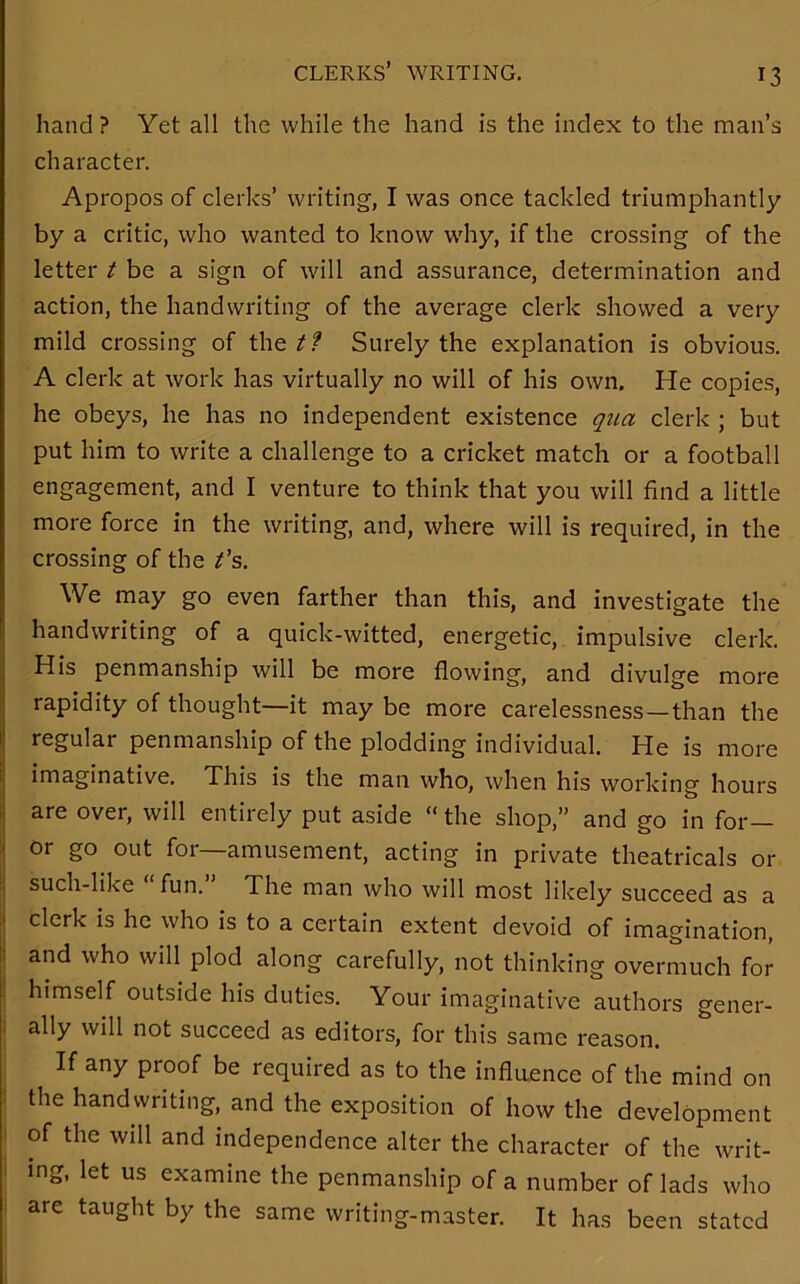 clerks’ writing. hand ? Yet all the while the hand is the index to the man’s character. Apropos of clerks’ writing, I was once tackled triumphantly by a critic, who wanted to know why, if the crossing of the letter t be a sign of will and assurance, determination and action, the handwriting of the average clerk showed a very mild crossing of the t? Surely the explanation is obvious. A clerk at work has virtually no will of his own. He copies, he obeys, he has no independent existence qua clerk ; but put him to write a challenge to a cricket match or a football engagement, and I venture to think that you will find a little more force in the writing, and, where will is required, in the crossing of the £’s. We may go even farther than this, and investigate the handwriting of a quick-witted, energetic, impulsive clerk. His penmanship will be more flowing, and divulge more rapidity of thought—it may be more carelessness—than the regular penmanship of the plodding individual. He is more imaginative. This is the man who, when his working hours are over, will entirely put aside “ the shop,” and go in for— or go out for—amusement, acting in private theatricals or such-like fun. The man who will most likely succeed as a clerk is he who is to a certain extent devoid of imagination, and who will plod along carefully, not thinking overmuch for himself outside his duties. Your imaginative authors gener- ally will not succeed as editors, for this same reason. If any proof be required as to the influence of the mind on the handwriting, and the exposition of how the development of the will and independence alter the character of the writ- ing, let us examine the penmanship of a number of lads who are taught by the same writing-master. It has been stated