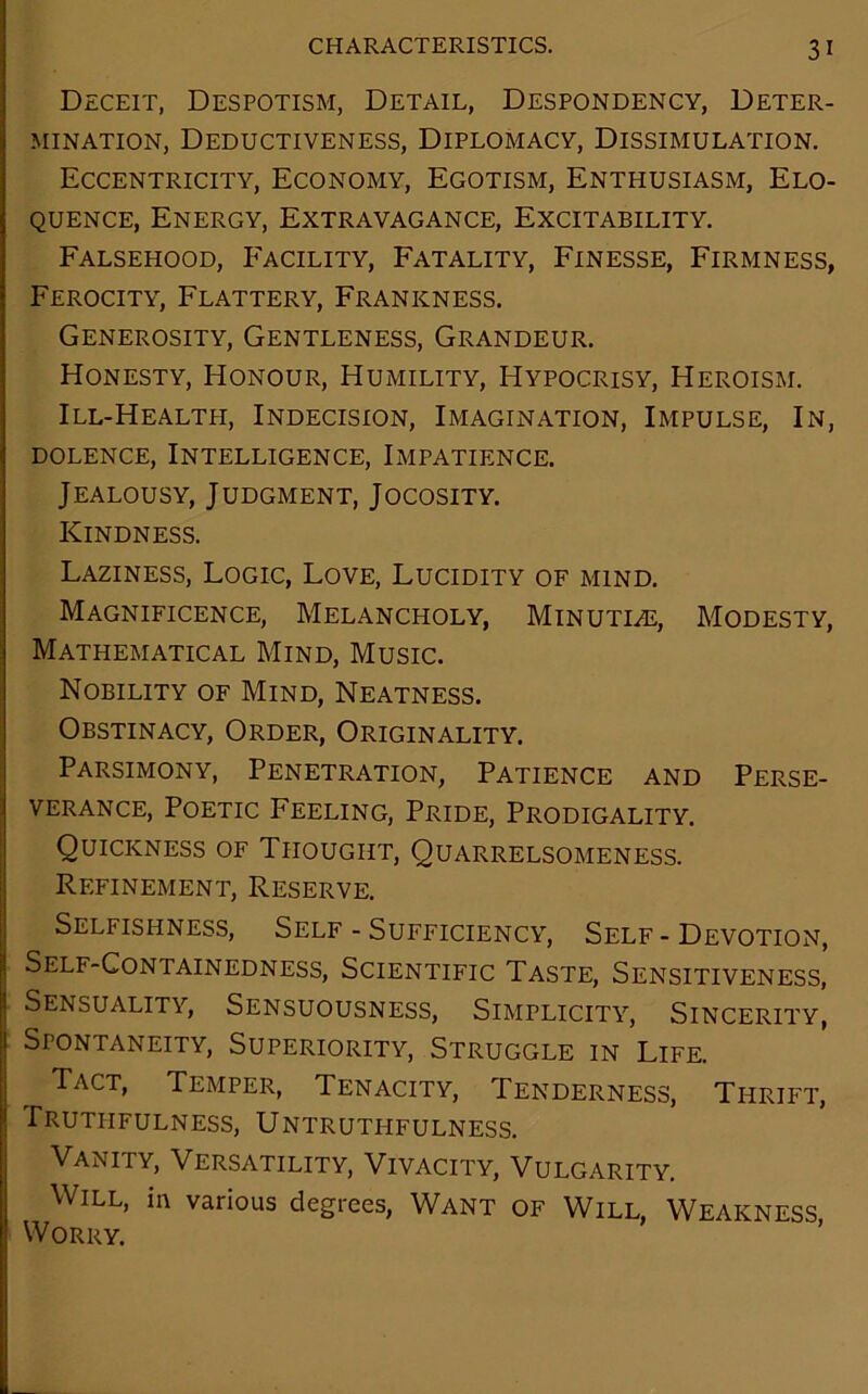 Deceit, Despotism, Detail, Despondency, Deter- mination, Deductiveness, Diplomacy, Dissimulation. Eccentricity, Economy, Egotism, Enthusiasm, Elo- quence, Energy, Extravagance, Excitability. Falsehood, Facility, Fatality, Finesse, Firmness, Ferocity, Flattery, Frankness. Generosity, Gentleness, Grandeur. Honesty, Honour, Humility, Hypocrisy, Heroism. Ill-Healtpi, Indecision, Imagination, Impulse, In, dolence, Intelligence, Impatience. Jealousy, Judgment, Jocosity. Kindness. Laziness, Logic, Love, Lucidity of mind. Magnificence, Melancholy, Minutle, Modesty, Mathematical Mind, Music. Nobility of Mind, Neatness. Obstinacy, Order, Originality. Parsimony, Penetration, Patience and Perse- verance, Poetic Feeling, Pride, Prodigality. Quickness of Thought, Quarrelsomeness. Refinement, Reserve. Selfishness, Self - Sufficiency, Self - Devotion, Self-Containedness, Scientific Taste, Sensitiveness, Sensuality, Sensuousness, Simplicity, Sincerity, Spontaneity, Superiority, Struggle in Life. Tact, Temper, Tenacity, Tenderness, Thrift, Truthfulness, Untruthfulness. Vanity, Versatility, Vivacity, Vulgarity. Will, in various degrees, Want of Will, Weakness Worry.