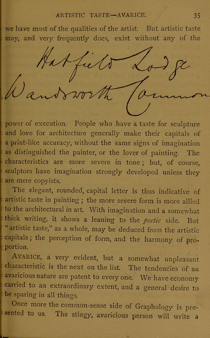 we hare most of the qualities of the artist. But artistic taste may, and very frequently does, exist without any of the power of execution. People who have a taste for sculpture and love for architecture generally make their capitals of a print-like accuracy, without the same signs of imagination as distinguished the painter, or the lover of painting. The characteristics are more severe in tone ; but, of course, sculptors have imagination strongly developed unless they are mere copyists. The elegant, rounded, capital letter is thus indicative of artistic taste in painting ; the more severe form is more allied to the architectural in art. With imagination and a somewhat thick writing, it shows a leaning to the poetic side. But artistic taste, as a whole, may be deduced from the artistic capitals , the perception of form, and the harmony of pro- portion. Avarice, a very evident, but a somewhat unpleasant characteristic is the next on the list. The tendencies of an avaricious nature are patent to every one. We have economy carried to an extraordinary extent, and a general desire to be sparing in all things. Once more the common-sense side of Graphology is pre- sented to us. The stingy, avaricious person will write a