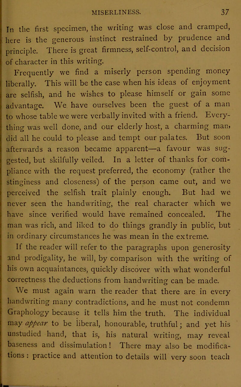 In the first specimen, the writing was close and cramped, here is the generous instinct restrained by prudence and principle. There is great firmness, self-control, an d decision of character in this writing. Frequently we find a miserly person spending money liberally. This will be the case when his ideas of enjoyment are selfish, and he wishes to please himself or gain some advantage. We have ourselves been the guest of a man to whose table we were verbally invited with a friend. Every- thing was well done, and our elderly host, a charming man, did all he could to please and tempt our palates. But soon afterwards a reason became apparent—a favour was sug- gested, but skilfully veiled. In a letter of thanks for com- pliance with the request preferred, the economy (rather the stinginess and closeness) of the person came out, and we perceived the selfish trait plainly enough. But had we never seen the handwriting, the real character which we have since verified would have remained concealed. The man was rich, and liked to do things grandly in public, but in ordinary circumstances he was mean in the extreme. If the reader will refer to the paragraphs upon generosity and prodigality, he will, by comparison with the writing of his own acquaintances, quickly discover with what wonderful correctness the deductions from handwriting can be made. We must again warn the reader that there are in every handwriting many contradictions, and he must not condemn Graphology because it tells him the truth. The individual may appear to be liberal, honourable, truthful; and yet his unstudied hand, that is, his natural writing, may reveal baseness and dissimulation ! There may also be modifica- tions : practice and attention to details will very soon teach k.