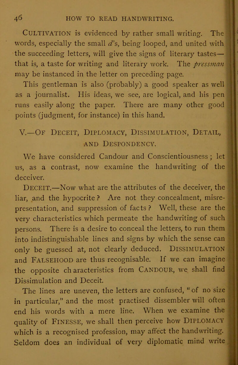 CULTIVATION is evidenced by rather small writing. The words, especially the small d’s, being looped, and united with the succeeding letters, will give the signs of literary tastes— that is, a taste for writing and literary work. The pressman may be instanced in the letter on preceding page. This gentleman is also (probably) a good speaker as well as a journalist. His ideas, we see, are logical, and his pen runs easily along the paper. There are many other good points (judgment, for instance) in this hand. V.—Of Deceit, Diplomacy, Dissimulation, Detail, and Despondency. We have considered Candour and Conscientiousness ; let us, as a contrast, now examine the handwriting of the deceiver. Deceit.—Now what are the attributes of the deceiver, the liar, and the hypocrite ? Are not they concealment, misre- presentation, and suppression of facts ? Well, these are the very characteristics which permeate the handwriting of such persons. There is a desire to conceal the letters, to run them into indistinguishable lines and signs by which the sense can only be guessed at, not clearly deduced. DISSIMULATION and FALSEHOOD are thus recognisable. If we can imagine the opposite ch aracteristics from CANDOUR, we shall find Dissimulation and Deceit. The lines are uneven, the letters are confused, “of no size in particular,” and the most practised dissembler will often end his words with a mere line. When we examine the quality of Finesse, we shall then perceive how DIPLOMACY which is a recognised profession, may affect the handwriting. Seldom does an individual of very diplomatic mind write