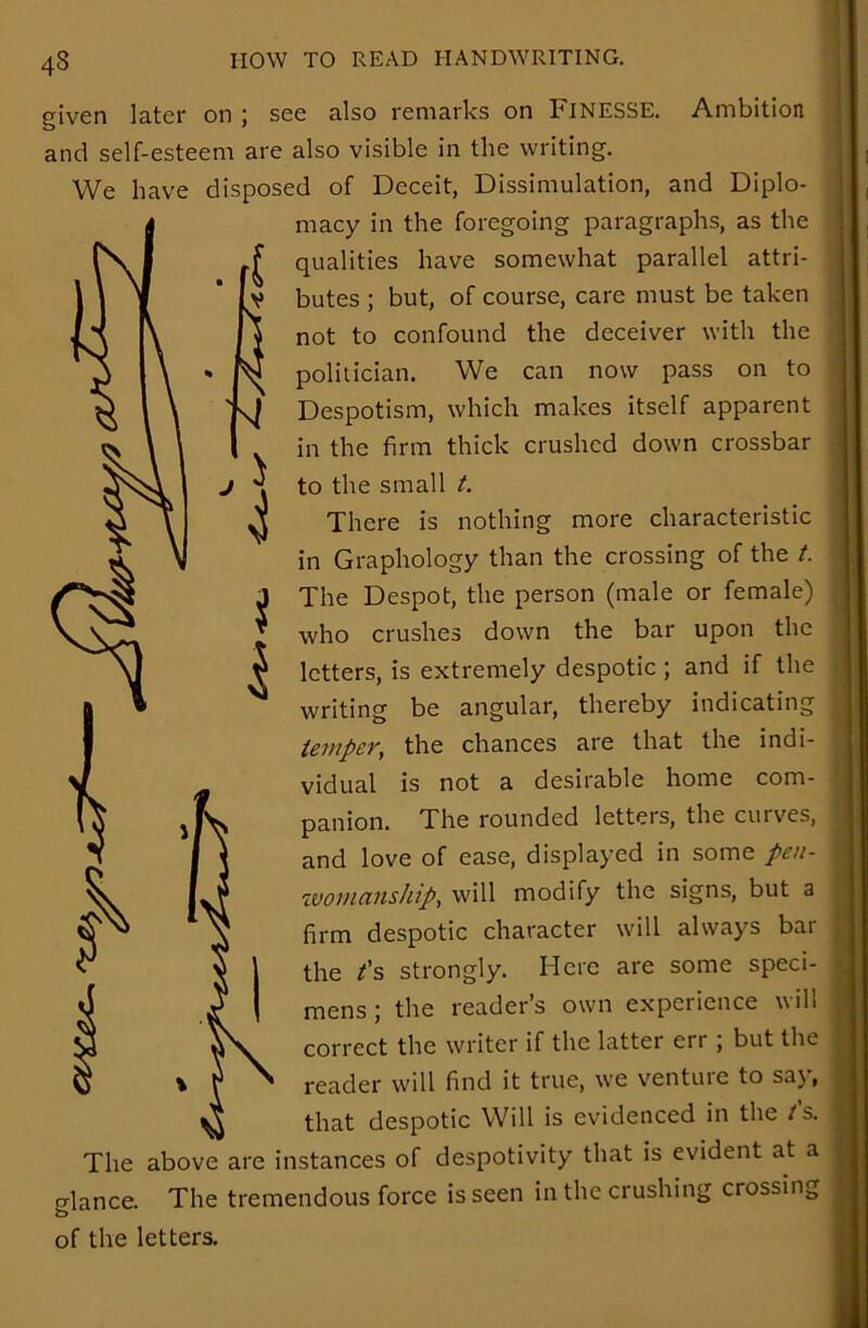 M s i 43 given later on ; see also remarks on FINESSE. Ambition and self-esteem are also visible in the writing. We have disposed of Deceit, Dissimulation, and Diplo- macy in the foregoing paragraphs, as the qualities have somewhat parallel attri- butes ; but, of course, care must be taken not to confound the deceiver with the politician. We can now pass on to Despotism, which makes itself apparent in the firm thick crushed down crossbar to the small t. There is nothing more characteristic in Graphology than the crossing of the t. The Despot, the person (male or female) who crushes down the bar upon the letters, is extremely despotic ; and if the writing be angular, thereby indicating temper, the chances are that the indi- vidual is not a desirable home com- panion. The rounded letters, the curves, and love of ease, displayed in some pen- woiuanship, will modify the signs, but a firm despotic character will always bar the t's strongly. Here are some speci- mens; the reader’s own experience will correct the writer if the latter err; but the reader will find it true, we venture to say, that despotic Will is evidenced in the t's. The above are instances of despotivity that is evident at a o-lance. The tremendous force is seen in the crushing crossing of the letters.