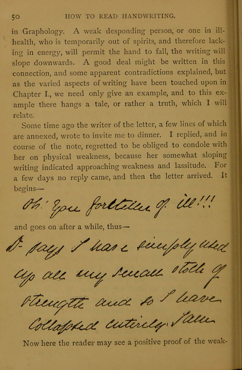 in Graphology. A weak desponding person, or one in ill- health, who is temporarily out of spirits, and therefore lack- ing in energy, will permit the hand to fall, the writing will slope downwards. A good deal might be written in this connection, and some apparent contradictions explained, but as the varied aspects of writing have been touched upon in Chapter I., we need only give an example, and to this ex- ample there hangs a tale, or rather a truth, which I will relate. Some time ago the writer of the letter, a few lines of which are annexed, wrote to invite me to dinner. I replied, and in course of the note, regretted to be obliged to condole with her on physical weakness, because her somewhat sloping writing indicated approaching weakness and lassitude. Foi a few days no reply came, and then the letter arrived. It begins— Now here the readef may see a positive proof of the weak- and goes on after a while, thus—