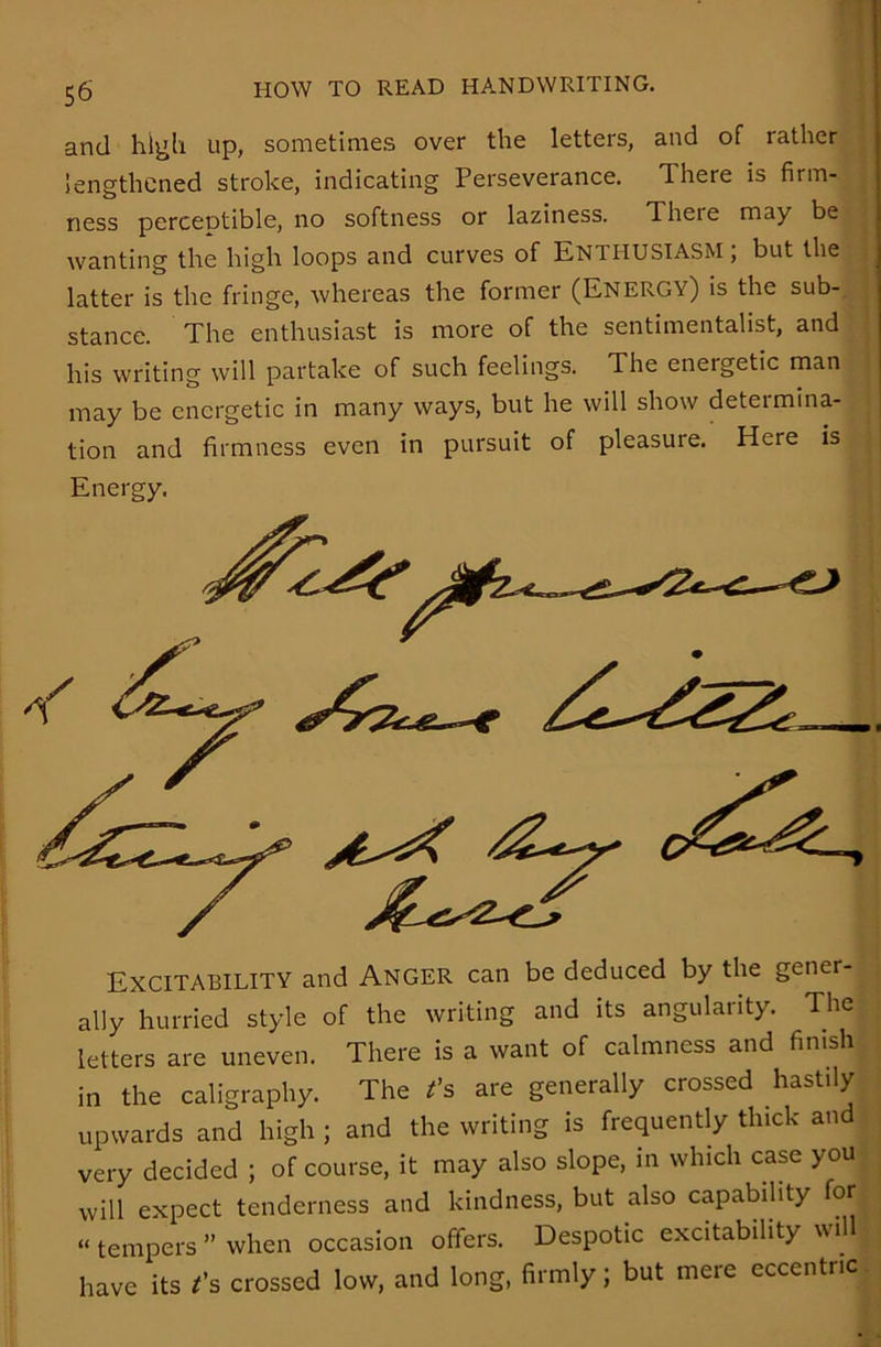 and high up, sometimes over the letters, and of rather lengthened stroke, indicating Perseverance. There is firm- ness perceptible, no softness or laziness. There may be wanting the high loops and curves of ENTHUSIASM; but the ; latter is the fringe, whereas the former (Energy) is the sub- stance. The enthusiast is more of the sentimentalist, and his writing will partake of such feelings. The energetic man may be energetic in many ways, but he will show determina- tion and firmness even in pursuit of pleasure. Here is Energy. Excitability and Anger can be deduced by the gener- ally hurried style of the writing and its angularity. The letters are uneven. There is a want of calmness and finish in the caligraphy. The t's are generally crossed hastily upwards and high ; and the writing is frequently thick and very decided ; of course, it may also slope, in which case you will expect tenderness and kindness, but also capability for “ tempers ” when occasion offers. Despotic excitability wil have its t's crossed low, and long, firmly; but mere eccentric