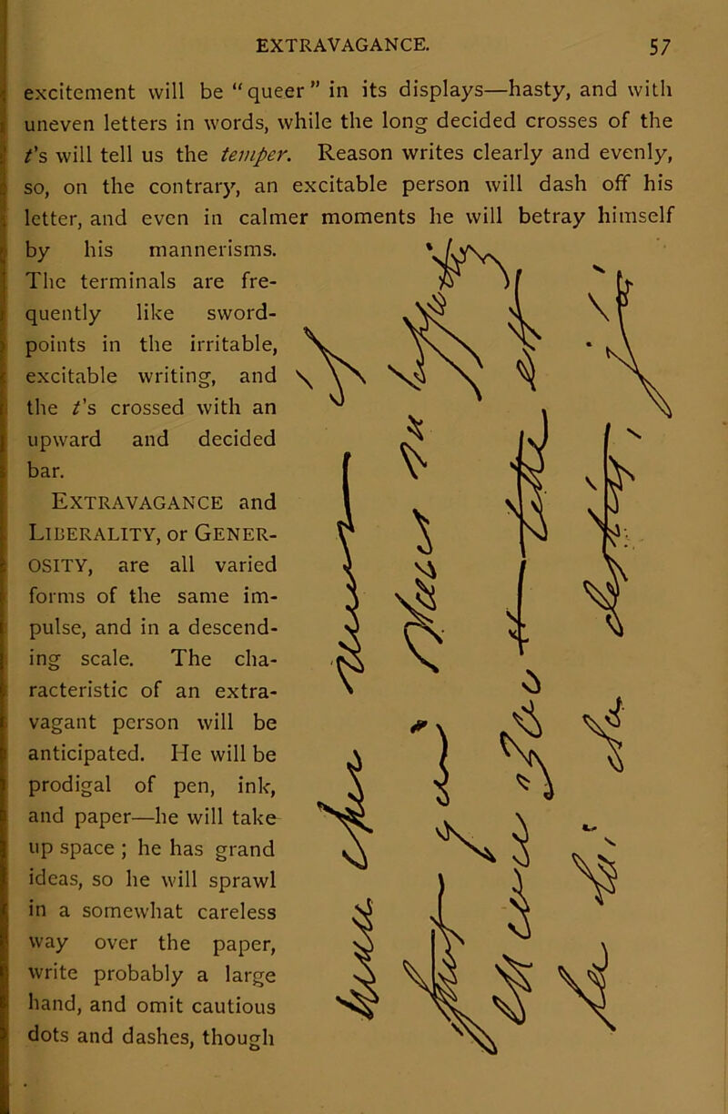 excitement will be “queer” in its displays—hasty, and with uneven letters in words, while the long decided crosses of the t’s will tell us the temper. Reason writes clearly and evenly, so, on the contrary, an excitable person will dash off his letter, and even in calmer moments he will betray himself by his mannerisms. The terminals are fre- quently like sword- points in the irritable, excitable writing, and the /’s crossed with an upward and decided bar. Extravagance and Liberality, or Gener- osity, are all varied forms of the same im- pulse, and in a descend- ing scale. The cha- racteristic of an extra- vagant person will be anticipated. He will be prodigal of pen, ink, and paper—he will take up space ; he has grand ideas, so he will sprawl in a somewhat careless way over the paper, write probably a large hand, and omit cautious dots and dashes, though