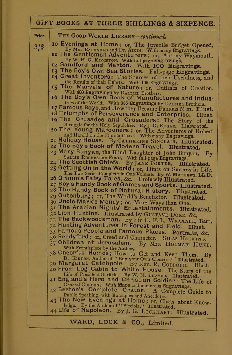 Price 3/6 The Good Worth Library—continued. 10 Evenings at Home; or, The Juvenile Budget Opened. By Mrs. Barbauld and Dr. Aikin. With many Engravings. 11 The Gentlemen Adventurers; or, Antony Waymouth. By W. H .G. Kingston. With full-page Engravings. 12 Sandford and Merton. With 100 Engravings. 13 The Boy's Own Sea Stories. Full-page Engravings. 14 Great Inventors: The Sources of their Usefulness, and the Results of their Efforts. With 109 Engravings. 15 The Marvels of Nature; or, Outlines of Creation. With 400 Engravings by Dalzibl Brothers. 16 The Boy’s Own Book of Manufactures and Indus* tries of the World. With 365 Engravings by Dalziel Brothers. 17 Famous Boys, andHowthey Became Famous Men. Illust. 18 Triumphs of Perseverance and Enterprise. Illust. 19 The Crusades and Crusaders: The Story of the Struggle for the Holy Sepulchre. By J. G. Edgar. Illustrated. 20 The Young Marooners ; or, The Adventures of Robert and Harold on the Florida Coast. With many Engravings. 21 Holiday House. By Catherine Sinclair. Illustrated. 22 The Boy’s Book of Modern Travel. Illustrated. 23 Mary Bunyan, the Blind Daughter of John Bunyan. By Sallie Rochester Ford. With full-page Engravings. 24 The Scottish Chiefs. By Jane Porter. Illustrated. 25 Getting On in the World ; or, Hints on Success in Life. The Two Series Complete in One Volume. By W. Mathews, LL.D. 26 Grimm s Fairy Tales, &c. Profusely Illustrated. 27 Boy’s Handy Book of Games and Sports. Illustrated. 28 The Handy Book of Natural History. Illustrated 29 Gutenburg; or, The World’s Benefactor. Illustrated. 30 Uncle Mark’s Money; or, More Ways than One. 31 The Arabian Nights’ Entertainments. Illustrated. 32 Lion Hunting. Illustrated by Gustave Dore, &c. 33 The Backwoodsman. By Sir C. F. L. Wraxall, Bart. 34 Hunting Adventures in Forest and Field, must 35 Famous People and Famous Places. Portraits &c. 36 Reedyford ; or, Creed and Character. Silas Hocking. ’ 37 Children at Jerusalem. By Mrs. Holman Hunt, With Frontispiece by the Author. 38 Cheerful Homes; How to Get and Keep Them. By Dr. Kirton, Author of “ Buy your Own Cherries. Illustrated 39 Margaret Catchpole. By Rev. R. Comold. Illust 40 From Log Cabin to White House. The Story of the Life of President Garfield. By W. M. Thayer. Illustrated 41 England s Hero and Christian Soldier: The Life of General Gordon. With Map3 and numerous Engravings 42 Beeton’s Complete Orator. A Complete Guide to Public Speaking, with Examples and Anecdotes 43 The New Evenings at Home; or, Chats about Know- ledge. By the Author of “ Pianola. Illustrated 44 Life of Napoleon. By J. G. Lockhart. ' Illustrated. WARD, LOCK & CO., Limited. —— 1