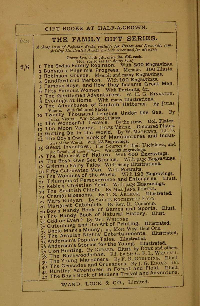 GIFT BOOKS AT HALF-A-CROWN. Price 2/6 THE FAMILY GIFT SERIES. \i issue of Popular Books, suitable for Prizes cmd Reward prising Illustrated Works for both sexes and for all a^es. 1 2 3 4 5 6 7 8 9 Crown 8vo, cloth gilt, price 2s, lid• each. (Nos. 104 to ii2 are demy 8vo.) The Swiss Family Robinson. With 200 Engravings. Bunyan’s Pilgrim’s Progress. Memoir. 100.musts. Robinson Crusoe. Memoir and many Engravings. Sandford and Merton. With 100 Engravings. Famous Boys, and How they became Great Men. Fifty Famous Women. With Portraits, &c. The Gentlemen Adventurers. W. H. G. Kingston. Evenings at Home. With many Illustrations. The Adventures of Captain Hatteras. By Jules Verne. With Coloured Plates. q „ Tlv 10 Twenty Thousand Leagues Under the Sea. By Jules Verne. WithColouredPlates. -plates 11 The Wonderful Travels. By the same. Col. Plates. 12 The Moon Voyage. Jules Verne. Coloured Plates. it Getting On in the World. By W. Mathews, LL.D. il The Boy’s Own Book of Manufactures and Indus- ^ tries of the World. With 365 Engravings. , ie Great Inventors: The Sources of their Usefulness, and 3 the Results of their Efforts. With 109 EngTavlngS. 16 The Marvels of Nature. With 400 Engravings 17 The Boy’s Own Sea Stories. With page Engravings. 18 Grimm’s Fairy Tales. With many Illustrations. to Fiftv Celebrated Men. With Portraits. 20 The Wonders of the World. With 123 Engravings at Triumphs of Perseverance and Enterprise. Illust. 22 Keble’s Christian Year. With page Engravings. 21 The Scottish Chiefs. By Miss Jane Porter. II Orange Blossoms. By T. S. Arthur. Illustrated. It Marv Bunyan. By Sallie Rochester Ford. 26 Margaret Catchpole. By Rev. R. Cobbold. 2q Boy’s Handy Book of Games and Sports must. to The Handy Book of Natural History, must. ti Odd or Even ? By Mrs. Whitney. Gutenburg, and the Art of Prmtmg. Illustrated. I Uncle Mark’s Money ; or, More Ways than One. § The Arabian Nights’ Entertainments. Illustrated. It Andersen’s Popular Tales. Illustrated H Andersen’s Stories for the Young. Illustrated. t Lion Hunting. By Gerard must by Dor* and others. The Backwoodsman. Ed. by Sir C. F. L. Wraxali.. L The Young Marooners. By F. R. Goulding. Illust | g The Crusades and CrusadU. By J G. Bdoae.. Vo ^ 1 Hunting Adventures in Forest and Pield. Illust. 42 The Boy's Rook of Modern Travel and Adventure