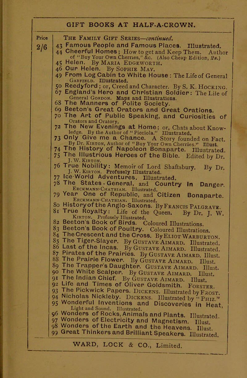 Price 2/6 The Family Gift Series—continued. 43 Famous People and Famous Places. Illustrated. 44 Cheerful Homes; How to get and Keep Them. Author of Buy Your Own Cherries, &c. (Also Cheap Edition, 2s.) 45 Helen. By Maria Edgeworth. 46 Our Helen. By Sophie May. 49 From Log Cabin to White House: The Life of General Garfield. Illustrated. 50 Reedyford ; or, Creed and Character. By S. K. Hocking. 67 England’s Hero and Christian Soldier: The Life of General Gordon. Maps and Illustrations. 68 The Manners of Polite Society. 69 Beeton’s Great Orators and Great Orations. 70 The Art of Public Speaking, and Curiosities of Orators and Oratory. 72 The New Evenings at Home; or, Chats about Know- ledge. By the Author of  Picciola. Illustrated. 73 Only Give me a Chance. A Story founded on Fact. By Dr. Kirton, Author of “ Buy Your Own Cherries. Illust 74 The History of Napoleon Bonaparte. Illustrated 75 The Illustrious Heroes of the Bible. Edited by Dr. J. W. Kirton. 1 76 True Nobility: Memoir of Lord Shaftsbury. By Dr. J. W. Kirton. Profusely Illustrated. 77 Ice-World Adventures. Illustrated. 78 The States - General, and Country In Danger. Erckmann-Chatrian. Illustrated. 79 Year One of Republic, and Citizen Bonaparte. Erckmann-Chatrian. Illustrated. 80 Historyof the Anglo-Saxons. By Francis Palgrave. 81 True Royalty: Life of the Queen. By Dr. T W Kirton. Profusely Illustrated. 82 Beeton’s Book of Birds. Coloured Illustrations. 83 Beeton’s Book of Poultry. Coloured Illustrations. 84 TheCrescentand the Cross. By Eliot Warburton. 85 The Tiger-Slayer. By Gustave Aimard. Illustrated. I6 Last °fthe l,1cas- By Gustave Aimard. Illustrated. 87 Pirates of the Prairies. By Gustave Aimard. Illust. 8° I,he f!rairie Flower. By Gustave Aimard. Illust. 89 It16 Rapper's Daughter. Gustave Aimard. Illust. 90 The White Scalper. By Gustave Aimard. Illust. 91 The Indian Chief. By Gustave Aimard. Illust 92 Life and Times of Oliver Goldsmith. Forster 93 The Pickwick Papers. Dickens. Illustrated by Frost 94 Nicholas Nickleby. Dickens. Illustrated by  Phiz ” 95 Wonderful Inventions and Discoveries in Heat Light and Sound. Illustrated. 1 96 Wonders of Rocks, Animals and Plants. Illustrated 97 Wonders of Electricity and Magnetism, illust 98 Wonders of the Earth and the Heavens Illust 99 Great Thinkers and Brilliant Speakers. Illustrated