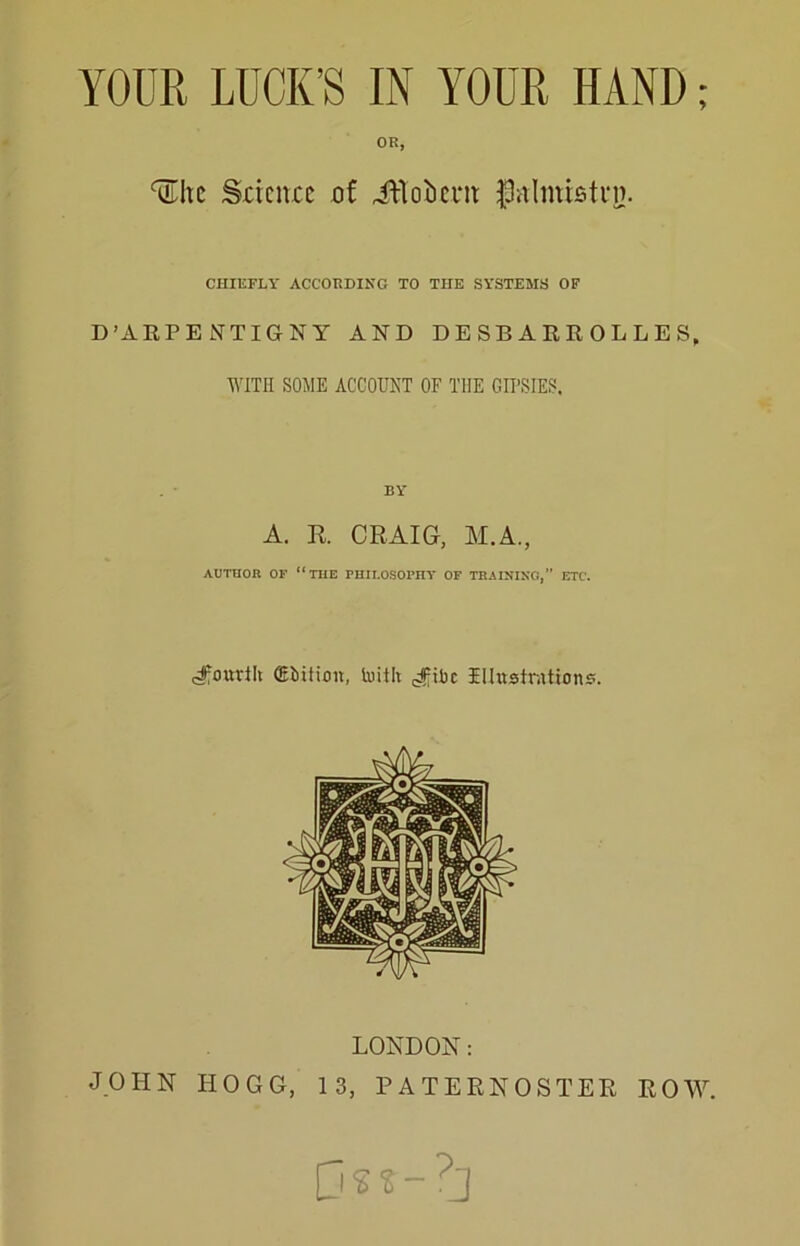 YOUR LUCK’S IN YOUR HAND; OR, ^Itc Sdcnuc of iVloIicnt J3vilmisti*D. CHIEFLY ACCORDING TO THE SYSTEMS OF D’ARPE JNTIGNY AND DE SB A RR 0L L E S, WITH SOME ACCOUNT OF THE GII’SIES. A. R CRAIG, M.A., AUTHOR OF “the PHILOSOPnY OF TRAINING,” ETC. (fourth CEbition, toith illustnitions. LONDON: JOHN HOGG, 13, PATERNOSTER ROAY. ps?-?]