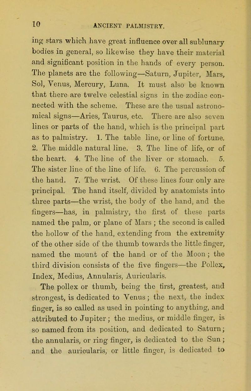 ing stars which have great influence over all sublunary bodies in general, so likewise they have their material and significant position in the hands of every person. The planets are the following—Saturn, Jupiter, Mars, Sol, Venus, Mercury, Luna. It must also be known that there are twelve celestial signs in the zodiac con- nected with the scheme. These are the usual astrono- mical signs—Aries, Taurus, etc. There are also seven lines or parts of the hand, which is the principal part as to palmistry. 1. The table line, or line of fortune. 2. The middle natural line. 3. The line of life, or of the heart. 4. The line of the liver or stomach. 5. The sister line of the line of life. 6. The percussion of the hand. 7. The wrist. Of these lines fom- only are principal. The hand itself, divided by anatomists into three parts—the wrist, the body of the hand, and the fingers—has, in palmistiy, the first of these parts named the palm, or plane of Mars ; the second is called the hollow of the hand, extending from the extremity of the other side of the thumb towards the little finger, named the mount of the hand or of the Moon; the third division consists of the five fingers—the Pollex, Index, Medius, Annularis, Auricularis. The pollex or thumb, being the tii’st, greatest, and sti’ongest, is dedicated to Venus; the next, the index finger, is so called as used in pointing to anything, and attributed to Jupiter; the medius, or middle finger, is so named from its position, and dedicated to Saturn; the annularis, or ring finger, is dedieated to the Sun; and the auricularis, or little finger, is dedicated to