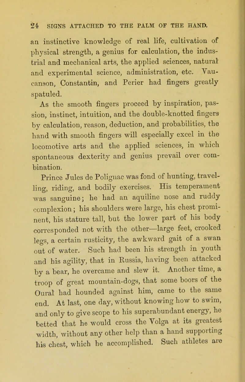 an instinctive knowledge of real life, cultivation of physical strength, a genius for calculation, the indus- trial and mechanical arts, the applied sciences, natural and experimental science, administration, etc. Vau- canson, Constantin, and Perier had fingers greatly spatuled. As the smooth fingers proceed by inspiration, pas- sion, instinct, intuition, and the double-knotted fingers by calculation, reason, deduction, and probabilities, the hand with smooth fingers will especially excel in the locomotive arts and the applied sciences, in which spontaneous dexterity and genius prevail over com- bination. Prince Jules de Polignac was fond of hunting, travel- ling, riding, and bodily exercises. His temperament was sanguine; he had an aquiline nose and ruddy complexion; his shoulders were large, his chest promi- nent, his stature tall, but the lower part of his body corresponded not with the other—large feet, crooked legs, a certain rusticity, the awkward gait of a swan out of water. Such had been his strength in youth and his agility, that in Kussia, having been attacked by a bear, he overcame and slew it. Another time, a troop of great mountain-dogs, that some boors of the Oural had hounded against him, came to the same end. At last, one day, without knowing how to swim, and only to give scope to his superabundant energy, he betted that he would cross the Volga at its greatest width, without any other help than a hand supporting his chest, which he accomplished. Such athletes are