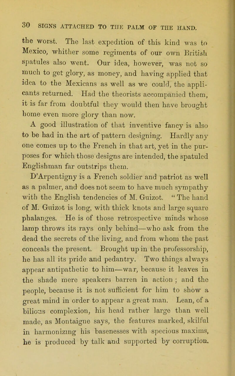 the worst. The last expedition of this kind was to Mexico, whither some regiments of our own British spatules also went. Our idea, however, was not so much to get glory, as money, and having applied that idea to the Mexicans as well as we could, the appli- cants returned. Had the theorists accompanied them, it is far from doubtful they would then ha,ve brought home even more glory than now. A good illustration of that inventive fancy is also to be had in the art of pattern designing. Hardly any one comes up to the French in that art, yet in the pur- poses for which those designs are intended, the spatuled Englishman far outstrips them. D’Arpentigny is a French soldier and patriot as well as a palmer, and does not seem to have much sympathy with the English tendencies of M. Guizot. “ The hand of M. Guizot is long, with thick knots and large square phalanges. He is of those retrospective minds whose lamp throws its rays only behind—who ask from the dead the secrets of the living, and from whom the past conceals the present. Brought up in the professorship, he has all its pride and pedantry. Two things always appear antipathetic to him—war, because it leaves in the shade mere speakers barren in action ; and the people, because it is not sufficient for him to show a great mind in order to appear a great man. Lean, of a bilious complexion, his head rather large than well made, as Montaigne says, the features marked, skilful in harmonizing his basenesses with specious maxims, he is produced by talk and supported by corruption.