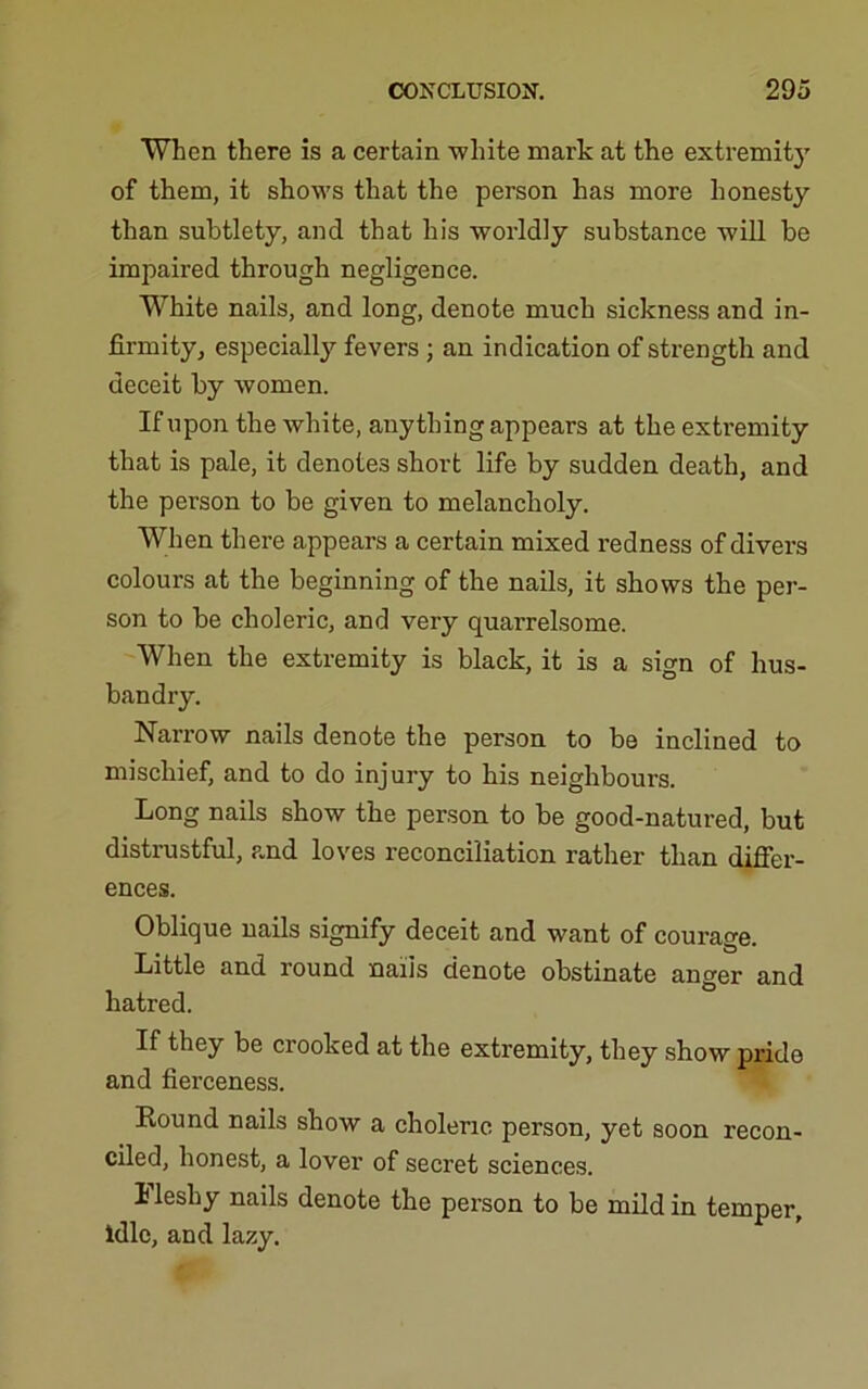 When there is a certain -white mark at the extremity of them, it shows that the person has more honesty than subtlety, and that his worldly substance will be impaired through negligence. White nails, and long, denote much sickness and in- firmity, especially fevers ; an indication of strength and deceit by women. If upon the white, anything appears at the extremity that is pale, it denotes short life by sudden death, and the person to be given to melancholy. When there appears a certain mixed redness of divers colours at the beginning of the nails, it shows the per- son to be choleric, and very quarrelsome. When the extremity is black, it is a sign of hus- bandry. Narrow nails denote the person to be inclined to mischief, and to do injury to his neighbours. Long nails show the person to be good-natured, but distrustful, and loves reconciliation rather than difier- ences. Oblique nails signify deceit and want of courage. Little and round nails denote obstinate anger and hatred. If they be crooked at the extremity, they show pride and fierceness. Eound nails show a choleric person, yet soon recon- ciled, honest, a lover of secret sciences. 1 leshy nails denote the person to be mUd in temper, Idle, and lazy.