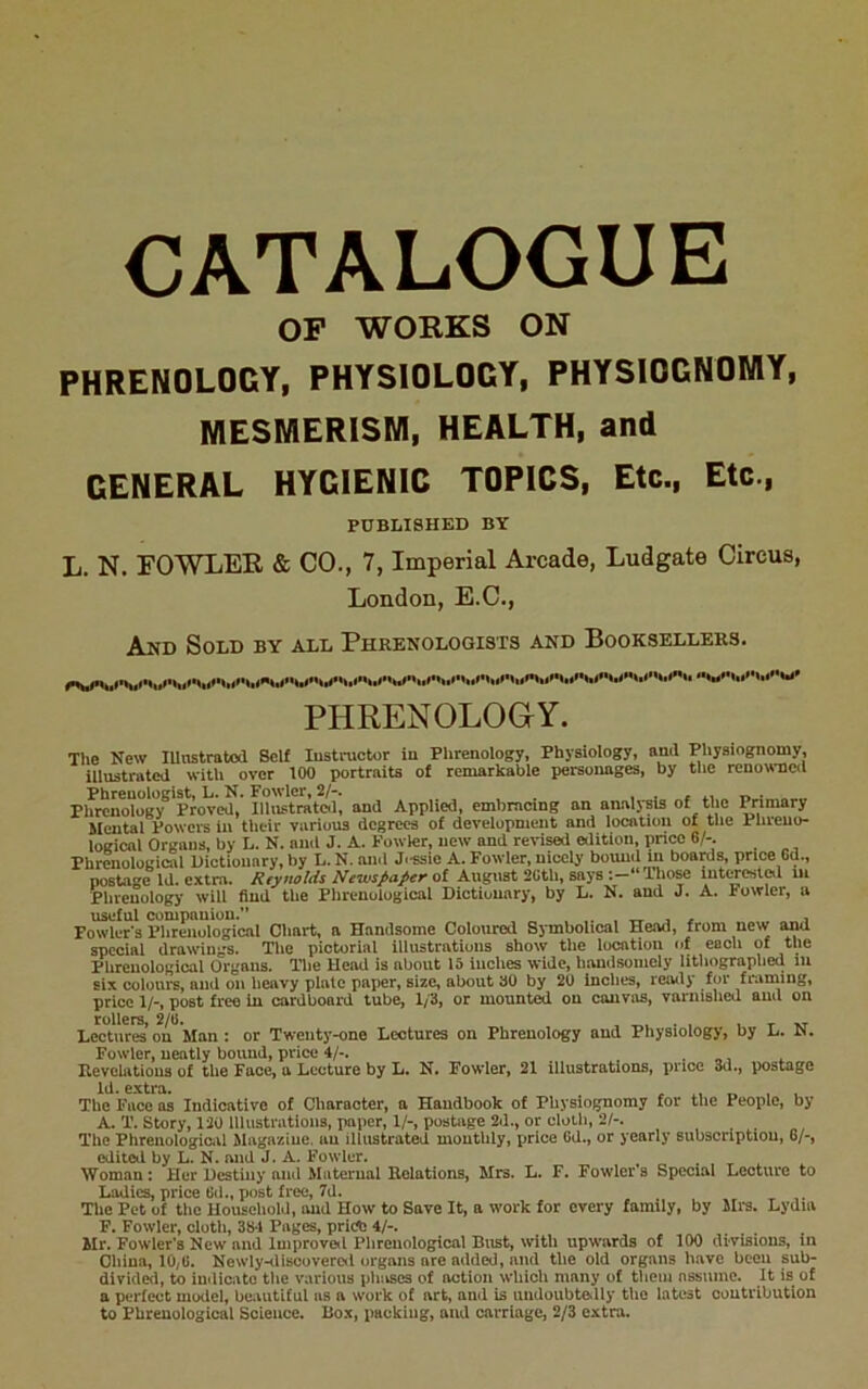 CATALOGUE OP WORKS ON PHRENOLOGY, PHYSIOLOGY, PHYSIOGNOMY, MESMERISM, HEALTH, and GENERAL HYGIENIC TOPICS, Etc., Etc., PUBLISHED BY L. N. FOWLER & CO., 7, Imperial Arcade, Ludgate Circus, London, E.C., And Sold by all Phrenologists and Booksellers. PHRENOLOGY. The New lUnstraloil Self lustnictor iu Phrenology, Physiology, and Physiognomy, illustrated with over 100 portraits of remarkable personages, by the renowned Phrenologist, L. N. Fowler, 2/-. , . , ., „ . Phrenology Proved, Illnstratol, and Applied, embmcing an analysis of the Primary Mental Poweis in their various degrees of development and location of the Phreno- logical Organs, by L. N. and J. A. Fowler, new and revised edition, price 6/-. Phrenological Dictionary, by L. N. anil J.-ssie A. Fowler, nicely bound in boaras, price 6d., postage id. extra. Reynolds Newspaper ot August 2Gth, says :—“ThoM lutweslftl in Phrenology will find the Phrenological Dictionary, by L. N. and J. A. Fowler, a useful compauion. , „ , . , Fowler's Phrenological Chart, a Handsome Coloured Symbolical Head, from new and special drawings. The pictorial illustrations show the location of each of the Phrenological Organs. The Head is about 15 inches wide, handsouicly lithographed in six colours, and on heavy plate paper, size, about 30 by 20 Inches, ready for framing, price 1/-, post free in cardboard tube, 1/3, or mounted on canvas, varnished and on tollers, 2/(1. , t Lectures on Man : or Twenty-one Lectures on Phrenology and Physiology, by L. N. Fowler, neatly bound, price 4/-. , ., . Hevclatious of the Face, a Lecture by L. N, Fowler, 21 illustrations, price 3u., postage Id. extra. e. rs i i The Face as Indicative of Character, a Handbook of Physiognomy for the People, by A. T. Story, 120 lllustratioas, paper, 1/-, postoge 2d., or cloth, 2/-. , , z., The Phreuologiciil Magaziue. au illustrated monthly, price 6d., or yearly subscription, 6/-, cditcii by L. N. and J. A. Fowler. . , » . Woman: Her Destiny and Maternal Relations, Mrs. L. F. Fowlers Special Lecture to I^adics, price Bd., post free, 7d. The Pet of the Household, and How to Save It, a work for every family, by Mrs. Lydia P, Fowler, cloth, 38*1 Pages, prirtj 4/-. Mr. Fowler’s New and luiproveil Phrenological Bust, with upwards of 100 divisions, in China, 10,G, Newly-discoveroil organs are added, and the old organs have been sub- divide, to indicate the various phivses of action which many of tlieiu assume. It is of a perfect model, beautiful as a work of art, and is undoubte>Uy the latest contribution to Phrenological Science. Box, packing, and carriage, 2/3 extra.