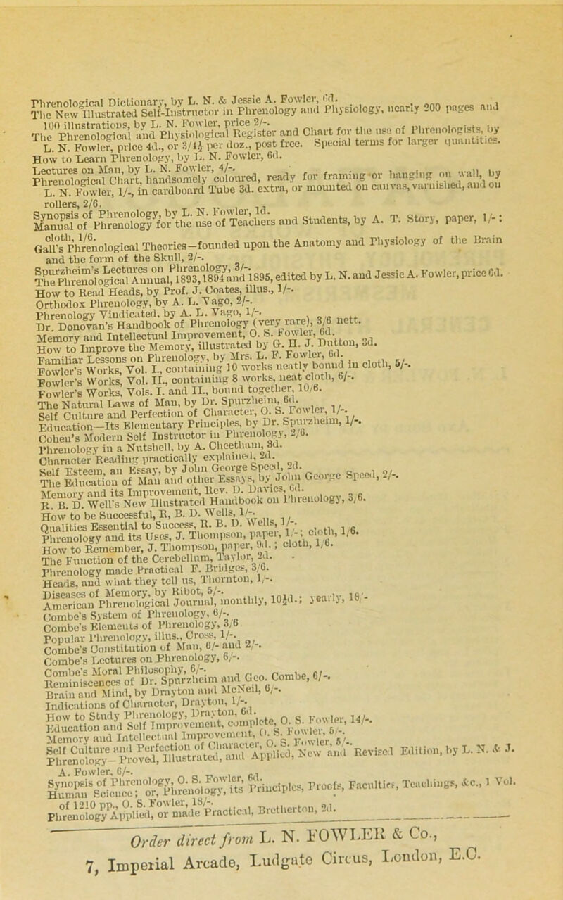 =0° P'>S“ TUrPhrenologTaai aU Phys’iol'iglcarRegfs^^^^^ and CImi-t for t1,e nso of PhronologistF, by L. N. Fowler, price 4d., or 3/li l«r doz., post free. Special terms tor laigei qu.uititie... How to Learn Phrenology, by L. N. Fowler, 6d. prreriop“caYoharlt ready tor frnming-or >> •ral'; -jy ^ L. N. Fowler, lA, in cardboard Tube 3d. extra, or mounted on canvas, vai nished, and on rollers, 2/6. &tofphrenol^^^ A. T. Story, paper, 1/-: GaU°s PhVeAological Tlieorics-founded upon the A.natomy and Physiology of the Brain and tlie form of the Skull, 2/-. Il”p“ ^by L. N. and Jessie A. Fowler, price Cd. How to Head Heads, by Prof. J. Coates, illus., 1/-. Orthodox Phrenology, by A. L. Pago, 2/-. Phrenology Yiudic,ited. by A. L. Vago, 1/-. Dr Donovan's Handbook of Phrenology (very rare), 3,6 nett. Memory and Intellectual Iraproyemeut O S bowler, 6d How to Improve the Memory, illustrated by G. H. J. Dutton, oU. Familiar Lessons on Phrenology, by Mm. L. I. Fowler, 6d. , ,, Fowler's Works, Vol. I., containing 10 w'orks neatly bound in clotl, /-. Fowler's Works, Vol. II., containing 8 works, neat cloth, 6/-. Fowler's Works, Vols. I. and II., bound together, 10,6. The Natural Laws of Man, by Dr. Spurz'ieini, 6d. Self Culture and Perfection of Charactei, 0. S. Fowler, 1/ . Iducation-Its Elementary Principles, by Dr. Spurzheim, 1/-. Cohen’s Modern Self Instructor ni 1 hrenologj, -/6. Phrenology in a Nutshell, by A. Clicetham 3d. Character Reading practically explaine<l,-d. Self Esteem, an Essay, by John George ^ o/-. The Education of Man and other Essays, b.v Job Gcoue tepee i, Memory and its Improvement, liev. D. IJavics, C)d. B. B. D. Well's New lUustrjitcd Handbook on 1 hreuologi, 3/ . How* to be Successful, B, B. Oimlities Essential to Success, B. B. D. >v tils, 1/ . ^ menology and its Uses, J. Thompson, How to Bemember, J. Thompson, pnpei, 0*1., cloth, l,b. The Function of the Cerebelhim, Taylor, -d. Phrenology made Practical F. Bridges, 3,6. Heads, and what they toll us, Thornton, 1,-. Diseases of Memory, by Rihot, 5/-. _ American Plireiiological Joiirmil, moiitlilj, lOJd., jeaiij, lo, Combe's S.vstem of Plu-cuolop. 6/-. Combe's Elemeuis of Plireiiologj, 3,6 Popular Plireiiology, illus.. Cross, 1/-. Combe's Constitution of Sian, 0/- and 2,-. Combe's Lectures on Phrenology, 6,-. Combe's Moral Philosophy, 6,'-. r™iie 01- KLiiuiscences of Dr. Spurzheim a id Geo. Combe, C/-. Brain and Mimi, by Drayton mid McNeil, 0,-. Indications of Cliaraotcr, Drayton, 1/-. How to Study Phrenology, Drayton, b.i. F„wler 14/-. A. Fowler, 6/-. HurmrSc^cnc™^ principles, Proofs, Faciiltiri, Teachings. Ac., 1 Vol. Brcthcrton, 2d^ Order direct from L. N. lOWLER & Co.,