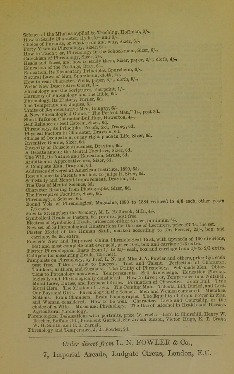 Science of tlic 5Ii>ul as ai.plie.f to Teaclung. Hoffmim, C/> How to Study Cliaracter, llyiU*, 2/- and fl'- . Olioioe of I’ursuits, or what to do and whj. Sizer, 8/-. IHiw^to ItoclT; ’c'^lMn-Sogy in the School-room, Sizer, C/-. K’imd Sizer, paper. 2/- i cloth, 4^ Education of the FceliiiKS, Bray, 6 „, Educatiou, Us Klementary rrincipl^ Simrzheim, 0, . natural Laws of Man, Spurzlieiui, cloth, 2/-. How to rea<l Character, Wells, l«iper, 4;-; cloth, 5/-. Wells' Kew Descriptive Chart, 1 - , . ,, Phrenology and the Scripturi^ c i Harmony of Phrenology and the Bible, bd. Phrenology, its History, lurner, 6d- The Temperaments, Jaques, 6,-. Traits of BepreseiitaUvo Men, Bungay, b/-. ^ aa A New Phrenological Game. “The Perfect Man, 1/-, post 3d, Short Talks on Character Building, Howerton, 4/-. Self Eoliaooe or Self Esteem, Sizer, 6d. Phrenology, its Principles, IToofs, &c., rracej, 6d, Physical Factors in Character, Drayton, hd. Choice of Occupation, or my right place m Life, Sizer, 6d. Inventive Genius, Sizer, lid. _ ^ Integrity or Conscientiousness, Drayton.^bd. A Debate among the Mental FoculUt^ Sizer, 6d. The Will, its Nature and Educatiou, Strutt, bu. Auibltiou or Approbativeiiess, Sizer, fid. A Complete Mail, Drayton, (Id. ,aon «,i Addresses delivered at American IiisUtute, 1890, 6d. Rcseinblnuce to Parents ami how to judge it. Sizer, od. Self Study and Mental Improvement, Drayton, Gd. The Uses of Mental Science, Gd. Character Heailing from Photographs, Sizer, Gd. Tlie Perceptive Faculties, Sizer, Gd. Magazine, 1880 to 1884, reduced to 4,6 each, other yearn 7/fi 02icli How to Strengthen the Memory, M. L. Holbrook, M.D., 4/-. Symbolical Heads or Posters, 9d. per doz. post free. Electros of SymboUoal Heads, prices according to size, miuimum B/-. Now set of 51 Phrenological Hlustrations for the use of Lecture! s, pi ice £ i 7s. the set. KfMod/Tthe Human Skull, marked accorduig to Dr. Forrier, 23/-, box and FowleFs°N^ China Phrenological Bust, with itpwanls of 100 divieions, best and most complete bust ever sold, price 10/6, box and can-iagc -/3 extia. Plaster Phrenological Busts from 1/- to 26/- each, box and carriage from 1/- to 2/3 extra. Callipers for luciisuriug Heiuls, 12/6 nett. „ . ^ •tin Pamphlets on Phrenology, by Prof. L. N. and Miss J. A. Fowler and others, price l idj^wc post free. Titles How to Succeed. Tact and Talent. Perfection of Character. Thinkers, Authore, and Speakers. The Utility of Phrmiologj'. Self-miule 0^ tious to Phrenology answered. Teuiixirameuts. Self Kuowtolge. EducaUoii Phrum- logically and Physiologically consi.lered. How to Live; or, Tcniperaiice in a Lutshc 1. Mural Laws, Duties, and Bespousibilities. Formation of Cliaraoter. Jolin Lull. 1 rue Moral Hero. The Mission of Love. The Coining Man. Talents, Hid, Buriisl, and Lost. Our Boys and Girls, phrenology in the Scliool. Men and Women compared. Mistakcu Notions. Brain Chambers. Brain Phonograplis. Tlie Equality of Brain Fewer m Man and Woman considcreil. How to be well. Cliaraoter. Love an.i Gourtsbip, or tbe choice of ^ Wife. Music oulL Plircuolugy. Tlic Use of Alcohol in Health aud Hxecuk.. witli portraits. pi*ice Id. eachLord U. ChurchlH. Henry W. lieecher, Buffalo BUI, Tresidi'iit Gaifieid, Sir Jotiah ilason, Victor Hugo, L. T. Craag, W. U. bmith. juid U. S. Baruell. Phrenology and TempWiUicc, 4. A. Fowler, 2d. Vide/' dii'cct fro/ll L- K. FOWLER & Co.,
