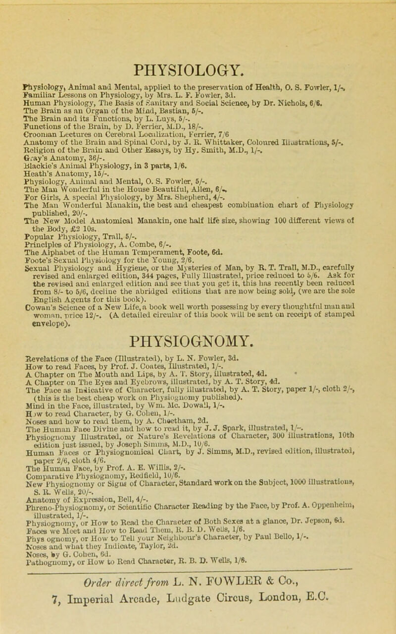 PHYSIOLOGY. Physiology, Animal anil Mental, applied to the preservation of Health, 0. S. Fowler, !/■% Familiar Lessons on Physiology, by Mrs. L. F. Fowler, 3d. Human Physiology, The jBasia of Sanitary and Social Science, by Dr. Nichols, 6/6. The Brain as an Organ of the Mind, Bastian, 6/-, Tlie Brain and its Functions, by L. Luys, 5/-. Functions of the Brain, by D. Ferriei% M.D., 18/-, Croonian Lectures on Cerebral Localization, Ferrier, 7/6 Anatomy of the Brain and Spinal Cord, by J. R. Whittaker, Coloured Illustrations, 5/-. Religion of the Brain and Other Essays, by Hy. Smith, M.D., 1/-. Gray's Anatomy, 36/-. Blackie’s Animal Physiology, in 3 parts, 1/6. Heath’s Anatomy, 16/-. Physiology, Animal and Mental, 0. S. Fowler, 6/-. The Man Wonderful in the House Beautiful, Allen, 6/-, For Girls, A special Physiology, by Mrs. Shepherd, 4/-. The Mail Wonderful Manakiu, tlie best and cheapest combination chart of Physiology published, 20/-. The New Model Anatomical Manakin, one half life size, showing 100 different views of the Body, £2 10s. Popular Physiology, Trail, 6/-. Principles of Physiology, A. Combe, 6/-. The Alphabet of the Human Temperament, Foote, 6d. Foote’s Sexual Physiology for the Young, 2/6. Sexual Physiology and Hygiene, or the Mysteries of Man, by R. T. Trail, M.D., carefully revised and enlarged edition, 344 pages, Fully lllustratetl, pidce reduced to 5/6. Ask for the revised and enlargeil cilition and see tliat you get it, this has recently been reduced from 8/- to 5/C, decline the abridged editions that are now being sold, (we are the sole English Agents for tliis book). Cowan’s Science of a New Life, a book well worth possessing by every thoughtful man aud woman, price 12/-, (A detailed circular of this book will be sent on receipt of stamped envelope). PHYSIOGNOMY. Revelations of the Face (Illustrateil), by L. N. Fowler, 3d. How to read Faces, by Prof. J. Coates, lUustmted, 1/-. A Chapter on The Mouth and Lips, by A.Story, illustrated, 4d. • A Chapter on The Eyes aud Eyebrows, illustrated, by A. T. Story, 4d. The Pace as Indicative of Character, fully illustrated, by A. T. Story, paper 1/-, cloth 2/-, (this is the best cheap work on Physiognomy published). Mind in the Face, illustrated, by Wm. Me. Dowall, 1/-. Hjw to read Character, by G. Coheu, 1/-. Noses and how to read them, by A. Cheetham, 2d. The Human Face Divine and how to mad it, by J. J. Spark, illustrated, I/-, Physiognomy Illustrated, or Nature’s Revelations of Character, 300 illustrations, lOtb edition just issued, by Joaepli Simms, M.D., 10/6. Human Faces or Physiognomical Chart, by J. Simms, M.D., revised edition, illustrated, paper 2/6, cloth 4/6. The Human Face, by Prof. A. E. Willis, 2/-. Comparative Physiognomy, Redfield, 10/6. New Physiognomy or Signs of Character, Standard work on the Subject, 1000 Illustratious, S. R. Wells, 20/-. Anatomy of Expression, Bell, 4/-. . ..v , ■ Phreno-Physiognomy, or ScientUio Character Reading by the Face, by Prof. A. Oppenlienn, illustrated,!/-. , ^ ^ t o Physiognomy, or How to Read the Character of Both Sexes at a glance, Dr. Jepson, 6d. Faces we Meet and How to Reail Tiiom, 11. B. D. Wells, 1/8. Phys ognomy, or How to Tell your Neighbour’s Character, by Paul Bello, 1/-. Noses and what they Indicate, Taylor, 2d. Noses, hy G. Cohen, 6d. Pathoguomy, or How to Read Character, R. B. D. Wells, 1/6. Order direct from L. N. FOWLER & Co.,