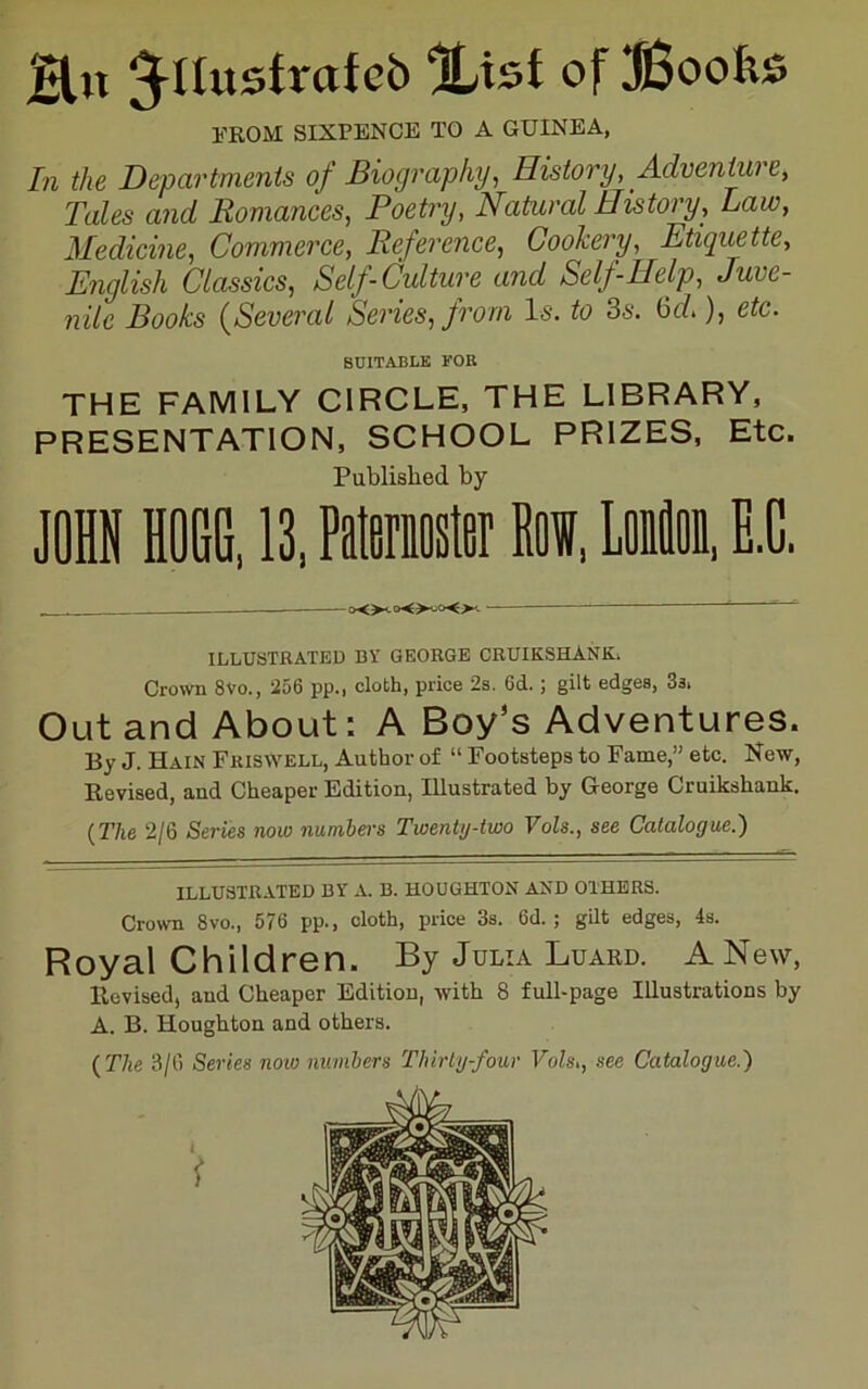 H« Jnustrafcb Xtsf of Boofes FROM SIXPENCE TO A GUINEA, In the Departments of Biography., History, Advenimre, Tales and Romances, Poetry, Natural History, Law, Medicine, Commerce, Reference, Coohery, Etiquette, English Classics, Self-Culture and Self-Help, Juve- nile Books (^Several Series, from Is. to 3s. 6c?.), etc. SUITABLE FOR THE FAMILY CIRCLE, THE LIBRARY, PRESENTATION, SCHOOL PRIZES, Etc. Published by JOHN HOGG, 13, Patemster Raw, Loion, E.C, ...... - ILLUSTRATED BY GEORGE CRUIKSHANK. Crown 8vo., 256 pp., cloth, price 2s, 6d.; gilt edges, 3s. Out and About: A Boy’s Adventures. By J. Hain Friswell, Author of “ Footsteps to Fame,” etc. New, Revised, and Cheaper Edition, Illustrated by George Cruikshank. {The 2/6 Series now numbers Twenty-two Vols., see Catalogue.) illustrated by a. B. HOUGHTON AND OTHERS. Crown 8vo., 576 pp., cloth, price 3s. 6d. ; gilt edges, 4s. Royal Children. By Julia Luard. A New, Revised, and Cheaper Edition, with 8 full-page Illustrations by A. B. Houghton and others. {The 3/6 Series now numbers Thirty-four Vols,, see Catalogue.)