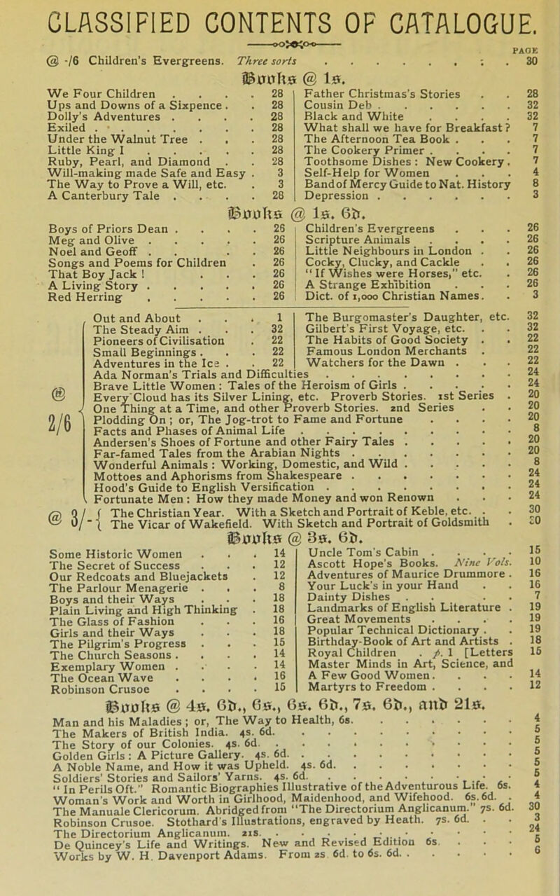 CLASSIFIED CONTENTS OF CATALOGUE. @ -/6 Children’s Evergreens. PACE . 30 @ Is. We Four Children .... 28 Ups and Downs of a Sixpence . . 28 Dolly’s Adventures .... 28 Exiled 28 Under the Walnut Tree ... 28 Little King-1 28 Ruby, Pearl, and Diamond . 28 Will-making: made Safe and Easy . 3 The Way to Prove a Will, etc. . 3 A Canterbury Tale .... 28 iBssTta Boys of Priors Dean .... 26 Meg and Olive 26 Noel and Geoff . . . . 26 Songs and Poems for Children . 26 That Boy Jack ! ... 26 A Living Story 26 Red Herring 26 @ 2/6 Father Christmas’s Stories Cousin Deb Black and White .... What shall we have for Breakfast? The Afternoon Tea Book . The Cookery Primer .... Toothsome Dishes : New Cookery. Self-Help for Women Bandof Mercy Guide to Nat. History Depression ^ Is. 6&. Children's Evergreens Scripture Animals Little Neighbours in London . Cocky, ducky, and Cackle “ If Wishes were Horses, etc. A Strange Exhibition Diet, of 1,000 Christian Names. 1 32 22 22 22 The Burgomaster’s Daughter, Gilbert's First 'Voyage, etc. The Habits of Good Society . Famous London Merchants . Watchers for the Dawn . Out and About The Steady Aim . Pioneers of Civilisation Small Beginnings . Adventures in the Ice . Ada Norman’s Trials and Difficulties Brave Little Women : Tales of the Heroism of Girls . . . Every'Cloud has its Silver Lining, etc. Proverb Stories, ist Series One Thing at a Time, and other Proverb Stories. 2nd Series Plodding On ; or. The Jog-trot to Fame and Fortune Facts and Phases of Animal Life .... Andersen’s Shoes of Fortune and other Fairy Tales Far-famed Tales from the Arabian Nights . Wonderful Animals : Working, Domestic, and Wild Mottoes and Aphorisms from Shakespeare . Hood’s Guide to English Versification . Fortunate Men : How they made Money and won Renown @0/ ( The Christian Year. With a Sketch and Portrait of Keble, etc. . u/'t The Vicar of Wakefield. With Sketch and Portrait of Goldsmith @ 39. 6t». etc Some Historic Women ... 14 The Secret of Success ... 12 Our Redcoats and Bluejackets . 12 The Parlour Menagerie ... 8 Boys and their Ways . . .18 Plain Living and High Thinking . 18 The Glass of Fashion ... 16 Girls and their Ways ... 18 The Pilgrim’s Progress ... 15 The Church Seasons. . . .14 Exemplary Women . . . • The Ocean Wave .... 16 Robinson Crusoe .... 15 Uncle Tom's Cabin . Ascott Hope's Books. A'inp I'Vs Adventures of Maurice Drummore Your Luck's in your Hand Dainty Dishes Landmarks of English Literature Great Movements Popular Technical Dictionary . Birthday-Book of Art and Artists Royal Children . /. 1 [Letters Master Minds in Art, Science, and A Few Good Women. Martyrs to Freedom . . . . ©xTuIis @ 40, Git,, G0,, G0, Gil., 7s. Gil,, ttuil 2ls, Man and his Maladies ; or, The Way to Health, 6s. The Makers of British India. 4s. 6d. The Story of our Colonies. 4s. 6d. . Golden Girls : A Picture Gallery. 4s. 6d. . . A Noble Name, and How it was Upheld. 4s. 6d. Soldiers’Stories and Sailors’Yarns. 4s. 6d. . , , ,. , t-r a “ In Perils Oft.” Romantic Biographies Illustrative of the Adventurous Life. 6s Woman’s Work and Worth in Girlhood, Maidenhood, and Wifehood. 6s. 6d. The Manuale Clericorum. Abridged from “The Directorium Anglicanum. 7s. 6d Robinson Crusoe. Stothard's Illustrations, engraved by Heath. 7s. 6d. The Directorium Anglicanum. zis. . . De Quincey’s Life and Writings. New and Revised Edition 6s. . Works by W. H. Davenport Adams. From zs 6d. to 6s. 6d. . 28 32 32 7 7 7 7 4 8 3 26 26 26 26 26 26 3 32 32 22 22 22 24 24 20 20 20 8 20 20 8 24 24 24 30 30 15 10 16 16 7 19 19 19 18 15 14 12 4 5 5 5 5 5 4 4 30 3 24 5 6