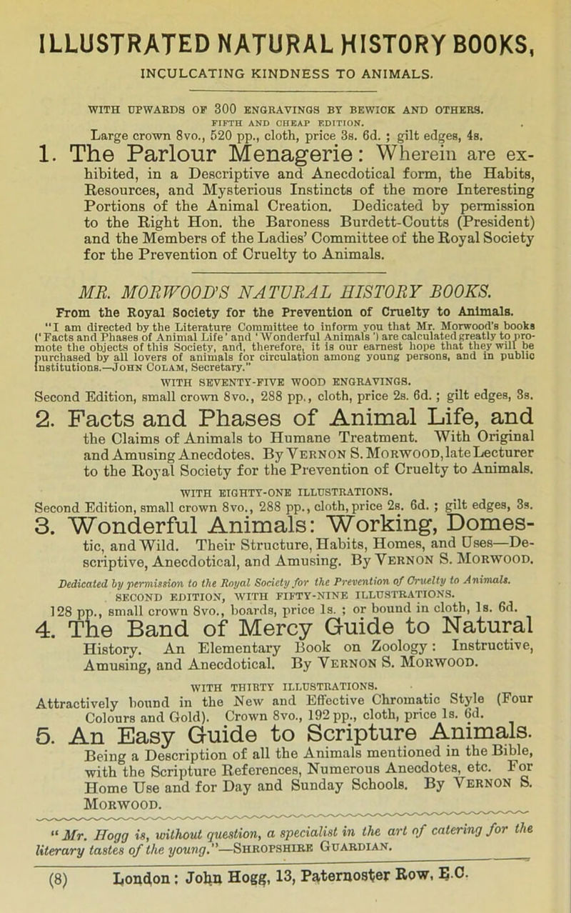 ILLUSTRATED NATURAL HISTORY BOOKS, INCULCATING KINDNESS TO ANIMALS. WITH UPWARDS OP 300 ENGRAVINGS BY BEWICK AND OTHERS. FIFTH AND CHEAP EDITION. Large crown 8vo., 520 pp., cloth, price 3s. 6d. ; gilt edges, 4s. 1. The Parlour Menagerie: Wherein are ex- hibited, in a Descriptive and Anecdotical form, the Habits, Resources, and Mysterious Instincts of the more Interesting Portions of the Animal Creation. Dedicated by permission to the Right Hon. the Baroness Burdett-Coutts (President) and the Members of the Ladies’ Committee of the Royal Society for the Prevention of Cruelty to Animals. MR. MORWOOUS NATURAL HISTORY BOOKS. From the Royal Society for the Prevention of Cruelty to Animals. “I am directed by the Literature Committee to inform you tliat Mr. Morwood’s books Facts and Phases of Animal Life ’ and ‘ Wonderful Animals') are calculated sreatly to pro- mote the objects of this Society, and, therefore, it is our earnest hope that they will be purchased by all lovers of animals for circulation among young persons, and in public Institutions.—John Colam, Secretary. WITH SKVENTY-PrVK WOOD ENGRAVINGS. Second Edition, small crown 8vo., 288 pp., cloth, price 2s. 6d.; gilt edges, 3s. 2. Facts and Phases of Animal Life, and the Claims of Animals to Humane Treatment. With Original and Amusing Anecdotes. By Vernon S.MoRWOOD,late Lecturer to the Royal Society for the Prevention of Cruelty to Animals. WITH EIGHTY-ONE ILLUSTRATIONS. Second Edition, small crown 8vo., 288 pp., cloth,price 2s. 6d. ; gilt edges, 3s. 3. Wonderful Animals: Working, Domes- tic, and Wild. Their Structure, Habits, Homes, and Uses—De- scriptive, Anecdotical, and Amusing. By Vernon S. Morwood. Dedicated hy •permission to the Royal Society for the Prevention of Gmielty to Animals. SECOND EDITION, WITH FIFTY-NINE ILLUSTRATIONS. 128 pp.» small crown Svo,, boards, price Is. ; or bound in cloth, Is. 6d. 4. The Band of Mercy Guide to Natural History. An Elementary Book on Zoology; Instructive, Amusing, and Anecdotical. By Vernon S. Morwood. WITH THIRTY ILLUSTRATIONS. Attractively bound in the New and Effective Chromatic Style (Four Colours and Gold). Crown 8vo., 192 pp., cloth, price Is. 6d. 5. An Easy Guide to Scripture Animals. Being a Description of all the Animals mentioned in the Bible, with the Scripture References, Numerous Anecdotes, etc. For Home Use and for Day and Sunday Schools. By Vernon S. Morwood. “ Mr. Hogg is, without question, a specialist in the art of catering for the literary tastes of the young.—Shropshire Guardian.
