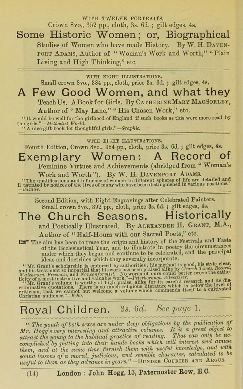 ■WITH TWELVE PORTRAITS. Crown 870., 352 pp., cloth, 3s. 6d.; gilt edges, 4s. Some Historic Women; or, Biographical Studies of Women who have made History. By W. H. Daven- port Adams, Author of “ Woman’s Work and Worth,” “ Plain Living and High Thinking,” etc. WITH BIGHT ILLUSTRATIONS. Small crown 8vo., 384 pp., cloth, price 3s. 6d. ; gilt edges, 4s. A Few Good Women, and what they TeachUs. ABook for Girls. By CatherineMary MacSorley, Author of “ May Lane,” “ His Chosen Work,” etc.  It would be well for the girlhood of England if such books as this were more read by the girls.”—Methodist World. “ A nice gift-book for thoughtful girls.”—Graphic. WITH El IHT ILLUSTRATIONS. Fourth Edition, Crown 8vo., pp., cloth, price 3s. 6d. ; gilt edges, 4s. Exemplary Women: A Record of Feminine Yirtues and Achievements (abridged from “ Woman’s Work and Worth ”). By W. H. Davenport Adams.  The qualiflcations and influence of women in different sjtheres of life are detailed and 11 ustrated by notices of the lives of many who have been distinguished in various positions. —Qazaar. Second Edition, with Eight Engravings after Celebrated Painters, Small crown 8vo., 392 pp., cloth, price 3s. 6d. ; gilt edges, 4s. The Church Seasons. Historically and Poetically Illustrated. By Alexander H. Grant, M.A., Author of “ Half-Hours with our Sacred Poets,” etc. tjs The aim has been to trace the origin and history of tho Festivals and Fasts of the Ecclesiastical Year, and to illustrate in poetry the circumstances under which they began and continue to he celebrated, and the pnucipa ideas and doctrines which they severally incorporate. ■' Mr. Grant’s scholarship is endorsed by authorities; his method >8 ,?ood. his sW and his treatment so impartial that his work has been praised alike by Churck ^ iratchman, Freeman, and Nonconformist. No words of ours could better prove tne caiuo- Ucity of a most instructive and \aluMeiyor)i.;-Peterborough Advertiser  Mr. Grant's volume is worthy of high praise,, alike for its careful research and Its ais criminative quotations. There is so much religious literature which is belo^^^^ criticism, that we cannot but welcome a volume which commends itseU to a cuitnaieu Christian audience.—jBc/io. . Royal Children, 3s. Gri. Seepage 1. ^ “ The yovih of both sexes are under deep obligations by the publicatwn of Mr. Hogg's very interesting and attractive volumes. It is a great object to attract the young to the hdbitual practice of reading. That can only be ac- complished by putting into their hands books which will interest and amiMC them, and at the same time furnish them with usefxd knowledge, and with sound lessons of a moral, judiciotis, and sensible character, calcidated to be useful to them as they advance in years.—Dundee Coprieb and Abgps.