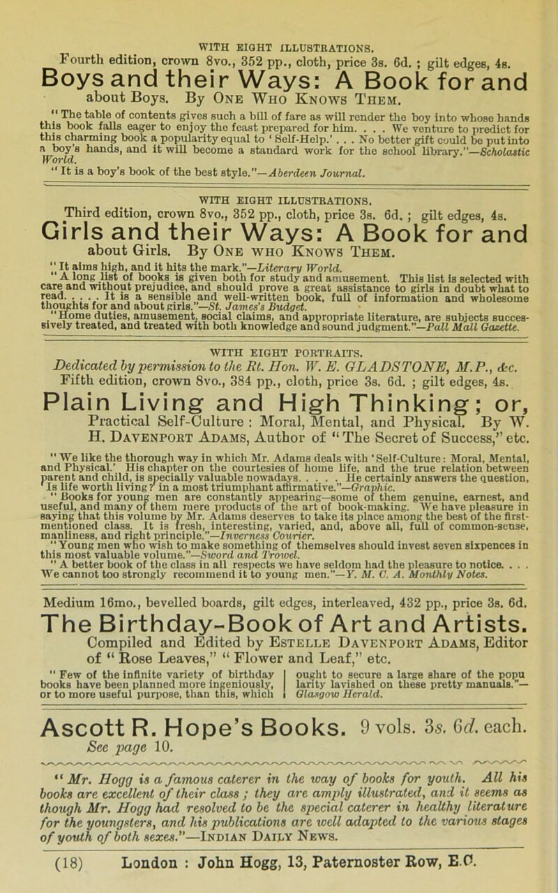 Fourth edition, crown 8vo., 352 pp., cloth, price 3s. 6d. ; gilt edges, 4s. Boys and their Ways: A Book for and about Boys. By One Who Knows Them, *' The table of contents gives such a bill of fare as will render the boy into whose hands this book falls eager to enjoy the feast prepared for him. ... We venture to predict for this charming book a popularity equal to ‘ Self-Help.’... No better gift could be put into a boy’s hands, and it will become a standard work for the school library.”—SchoUitiU World. “ It is a boy's book of the best style.”—Aberdeen Journal. WITH EIGHT ILLUSTKATIONS. Third edition, crown 8vo., 362 pp., cloth, price 3s. 6d. ; gilt edges, 4s. Girls and their Ways: A Book for and about Girls. By One who Knows Them. “ It aims high, and it hits the mark.”—Liierari/ World. A long list of boqks is given both for study and amusement. This list is selected with care and without prejudice, and should prove a great assistance to girls in doubt what to read. . . . . It is a sensible and well-written book, full of information and wholesome thoimhts for and about girls.”—James’s Budget. /‘Horae duties, amusement^ social claims, and appropriate literature, are subjects succes- sively treated, and treated with both knowledge and sound judgment.”—PaJt Mall Gazette. WITH EIGHT PORTRAITS. Dedicated hy permission to the Rt. Hon. W. E. GLADSTONE^ M.P.^ d^c. Fifth edition, crown Svo., 384 pp., cloth, price 3s. 6d. ; gilt edges, 4s. Plain Living and High Thinking; or. Practical Self-Culture : Moral, Mental, and Physical. By W. H. Davenport Adams, Author of The Secret of Success/’ etc. '' We like the thorough way in which Mr. Adams deals with ' Self-Culture: Moral, Mental, and Physical.’ His chapter on the courtesies of home life, and the true relation between parent and child, is specially valuable nowadays He certainly answers the question, Is life worth living ? in a most triumphant affirmative.”—Gra»/iic. ” Books for young men are constantly appearing—some oi tliem genuine, earnest, and useful, and many of them mere products of the art of book-making. We have pleasure in saying that this volume by Mr. Adams deserves to take its place among the best of the first- mentioned class. It is fresh, interesting, varied, and, above all, full of common-sense, manliness, and right principle.”—Znverne^a Courier. *' Young men who wish to make something of themselves should invest seven sixpences in this most valuable volume.”—Sword and Trowel. *’ A better book of the class in all respects we have seldom had the pleasure to notice. . . . We cannot too strongly recommend it to young men.”—Y. M. C. A. Monthly Notes. Medium 16mo., bevelled boards, gilt edges, interleaved, 432 pp., price 3s, 6d, The Birthday-Book of Art and Artists. Compiled and Edited by Estelle Davenpoet Adams, Editor of “ Rose Leaves,” “ Flower and Leaf,” etc.  Few of the infinite variety of birthday I ouijlit to secure a large share of the popu books have been planned more ingeniously, lanty lavished on these pretty manuals.”— or to more useful purpose, than this, which I Glasgow Herald. Ascott R. Hope’s Books. 9 vols. Ss. 6d. each. Sec page 10. Mr. Hogg is a famous caterer in the way of books for youth. All his books are excellent of their class ; they are amply illustrated, and it seems as though Mr. Hogg had resolved to be the special caterer in healthy literature for the youngsters, and his publications are well adapted to the various stages of youth of both sexes.”—Indian Daily News.