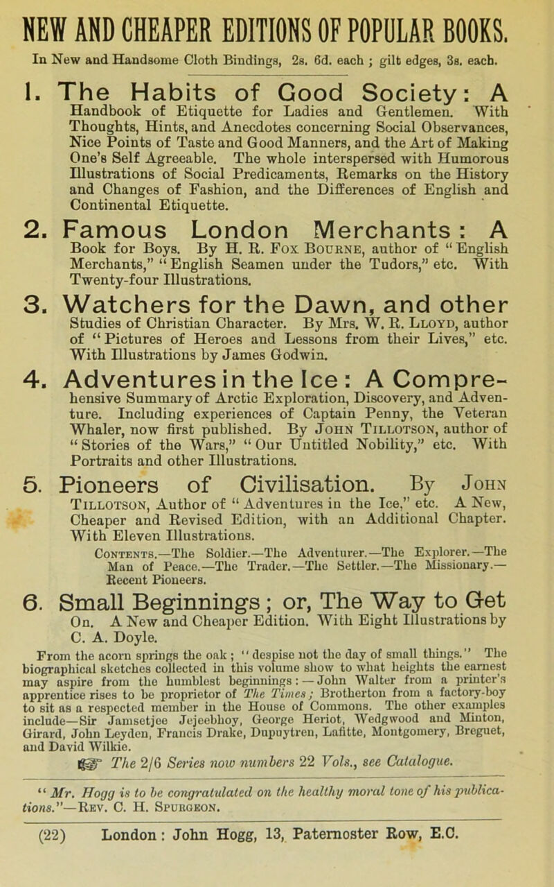 HEW AND CHEAPER EDITIONS OF POPULAR BOOKS. In New and Handsome Cloth Bindings, 2s. 6d. each ; gilt edges, 3s, each. 1. The Habits of Good Society; A Handbook of Etiquette for Ladies and Gentlemen. With Thoughts, Hints, and Anecdotes concerning Social Observances, Nice Points of Taste and Good Manners, and the Art of Making One’s Self Agreeable. The whole interspersed with Humorous Illustrations of Social Predicaments, Remarks on the History and Changes of Fashion, and the Differences of English and Continental Etiquette. 2. Famous London Merchants : A Book for Boys. By H. R. Fox Bourne, author of “ English Merchants,” “ English Seamen under the Tudors,” etc. With Twenty-four Illustrations. 3. Watchers for the Dawn, and other Studies of Christian Character. By Mrs. W. R. Lloyd, author of “Pictures of Heroes and Lessons from their Lives,” etc. With Hlustrations by James Godwin. 4. Adventures in the Ice : A Compre- hensive Summary of Arctic Exploration, Discovery, and Adven- ture. Including experiences of Captain Penny, the Veteran Whaler, now first published. By John Tillotson, author of “ Stories of the Wars,” “ Our Untitled Nobility,” etc. With Portraits and other Illustrations. 5. Pioneers of Civilisation. By John Tillotson, Author of “ Adventures in the Ice, etc. A New, Cheaper and Revised Edition, with an Additional Chapter. With Eleven Illustrations. Contents.—The Soldier.—The Adventurer.—The Exj)lorer.—The Man of Peace.—The Trader.—The Settler.—The Missionary.— Recent Pioneers. 6. Small Beginnings ; or, The Way to Get On. A New and Cheaper Edition. With Eight Illustrations by C. A. Doyle. From the acorn springs the oak ; “ despise not the day of small things.” The biographical sketches collected in this volume show to what heights the earnest may aspire from the humblest heginnmgs: — John Walter from a printer’s apprentice rises to bo proprietor of The Times; Brothertou from a factory-boy to sit as a respected member in the House of Commons. The other exarnples include—Sir Jamsetjce Jcjeebhoy, George Heriot, AVedgwood and Minton, Girard, John Leyden, Francis Drake, Dupuytren, Lafitte, Montgomery, Breguet, and David AVilkie. The 2/6 Series now numhers 22 Vols., see Catalogue. “ Mr. Hogg is to he congratulated on the healthy moral tone of his publica- tions.’'—Rev. C. H. Spubqkon.