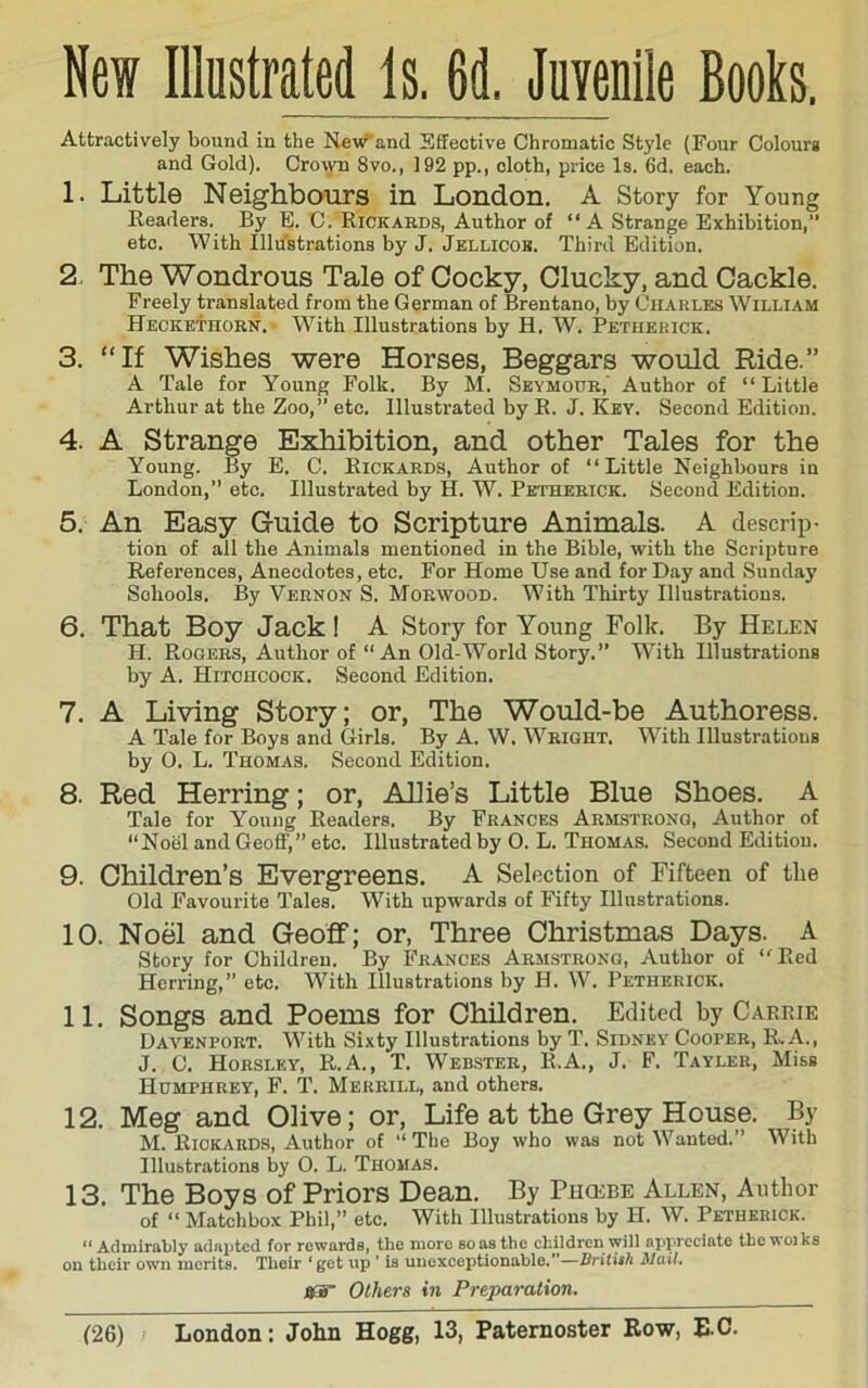 Attractively bound in the New and Sifective Chromatic Style (Four Colourg and Gold). Cro\yn 8vo., 192 pp., cloth, price Is. 6d. each. 1. Little Neighbours in London. A Story for Young Keaders. By E. C. Rickards, Author of “A Strange Exhibition,” etc. With Illustrations by J. Jellicob. Third Edition. 2. The Wondrous Tale of Cocky, Clucky, and Cackle. Freely translated from the German of Brentano, by Charles William Heckethorn. W'^ith Illustrations by H. W. Petiierick. 3. “If Wishes were Horses, Beggars would Ride.” A Tale for Young Folk. By M. Seymour,' Author of “ Little Arthur at the Zoo,” etc. Illustrated by R. J. Key. Second Edition. 4. A Strange Exhibition, and other Tales for the Young. By E. 0. Rickards, Author of “Little Neighbours in London,” etc. Illustrated by H. W. Petherick. Second Edition. 5. An Easy Guide to Scripture Animals. A descrip- tion of all the Animals mentioned in the Bible, with the Scripture References, Anecdotes, etc. For Home Use and for Day and Sunday Schools. By Vernon S. Morwood. With Thirty Illustrivtions. 6. That Boy Jack! A Story for Young Folk. By Helen H. Rogers, Author of “An Old-World Story.” With Illustrations by A. Hitchcock. Second Edition. 7. A Living Story; or. The Would-be Authoress. A Tale for Boys and Girls. By A. W. Wright. With Illustrations by O. L. Thomas. Second Edition. 8. Red Herring; or, Allie’s Little Blue Shoes. A Tale for Young Readers. By Frances Arm.strong, Author of “Noel and Geoff,” etc. Illustrated by 0. L. Thomas. Second Edition. 9. Children’s Evergreens. A Selection of Fifteen of the Old Favourite Tales. With upwards of Fifty Illustrations. 10. Noel and Geoff; or, Three Christmas Days. A story for Children. By Frances Armstrong, Author of “Red Herring,” etc. With Illustrations by H. W. Petherick. 11. Songs and Poems for Children. Edited by Carrie Davenport. With Sixty Illustrations by T. Sidney Cooper, B. A., J. C. Horsley, R.A., T. Webster, R.A., J. F. Tayler, Miss Humphrey, F. T. Merrill, and others. 12. Meg and Olive; or. Life at the Grey House. By M. HiOKARDS, Author of “The Boy who was not ^Yanted.” With Illubtrations by 0. L. Thomas. 13. The Boys of Priors Dean. By Pucebe Allen, Author of “ Matchbox Phil,” etc. With Illustrations by H. W. Petherick. “Admirably adapted for rewards, the more so as the cliildrcn will appreeiato tbcwoiks on their ow-n merits. Thoir ' get up ’ is uuexceptionahle.”—Mail. jKS” Others in Preparation.