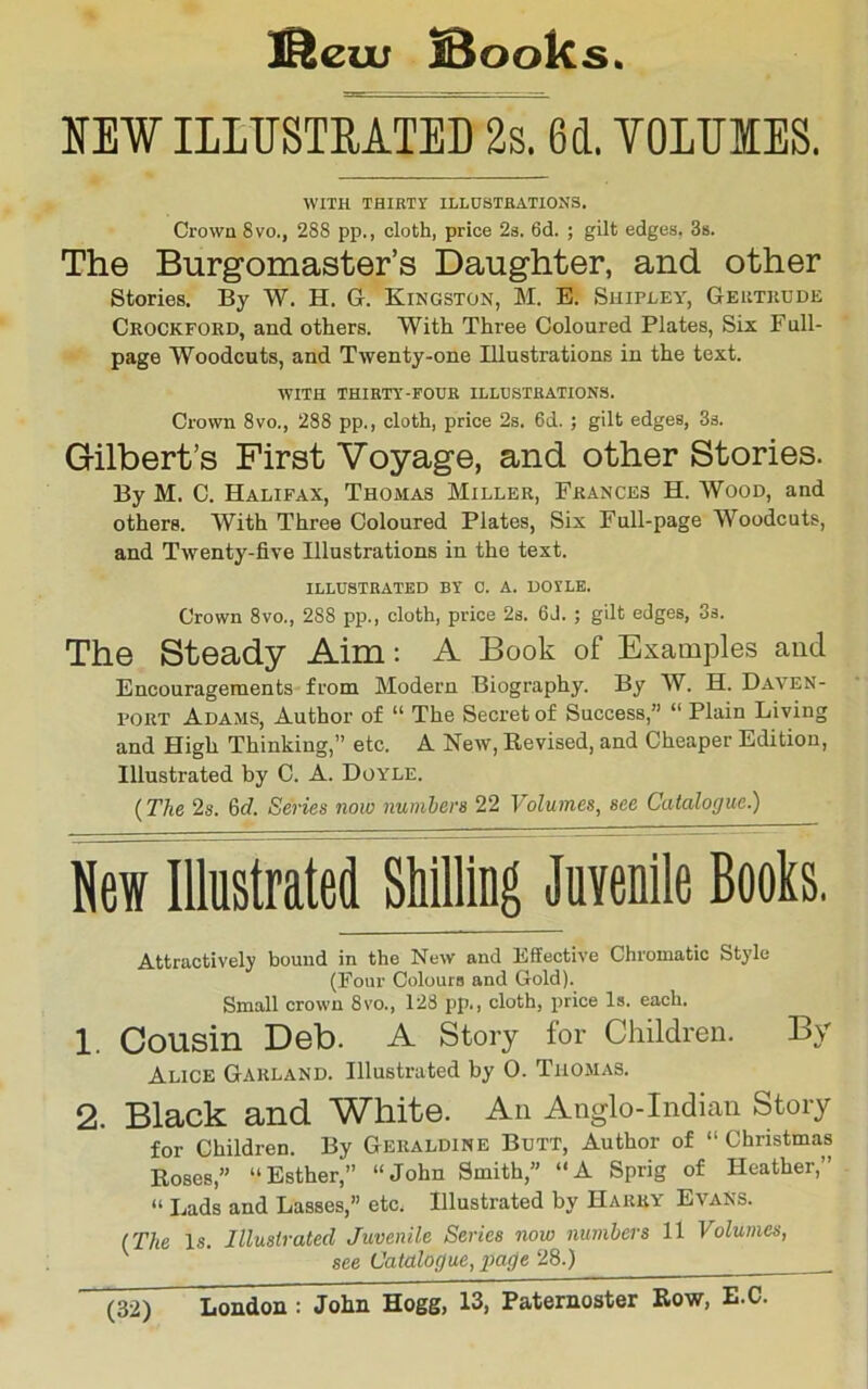 iSeiu @ooks MW ILITJSTEATED 2s. 6(1. TOLTJIES. WITH THIETY ILLUSTBATIONS. Crown 8vo., 288 pp., cloth, price 2s. 6d. ; gilt edges. 3s. The Burgomaster’s Daughter, and other Stories. By W. H. G. Kingston, M. E. Shipley, Geutkdde Ceockfokd, and others. With Three Coloured Plates, Six Full- page Woodcuts, and Twenty-one Illustrations in the text. WITH THIRTY-POUE ILLUSTRATIONS. Crown 8vo., 288 pp., cloth, price 2s. 6d. ; gilt edges, 3s. Gilbert’s First Voyage, and other Stories. By M. C. Halifax, Thomas Miller, Frances H. Wood, and others. With Three Coloured Plates, Six Full-page Woodcuts, and Twenty-five Illustrations in the text. ILLUSTRATED BY 0. A. DOYLE. Crown 8vo., 288 pp., cloth, price 2s. 6J. ; gilt edges, 3s. The Steady Aim: A Book of Examples ami Encouragements from Modern Biography. By W. H. Daven- port Adams, Author of “ The Secret of Success,” “ Plain Living and High Thinking,” etc. A New, Revised, and Cheaper Edition, Illustrated by C. A. Doyle. (The 2s. 6tf. Series now numbers 22 Volumes, see Catalogue.) New Illustrated Shilling Juvenile Books. Attractively bound in the New and Effective Chromatic Style (Four Colours and Gold). Small crown 8vo., 128 pp., cloth, price Is. each. 1. Cousin Deb. A Story for Children. By Alice Garland. Illustrated by 0. Thomas. 2. Black and White. An Anglo-Indian Story for Children. By Geraldine Butt, Author of “ Christmas Roses,” “Esther,” “John Smith,” “A Sprig of Heather,” “ Lads and Lasses,” etc. Illustrated by Harry Evans. (The Is. Illustrated Juvenile Series now numbers 11 Volumes, ^ ' see Catalogue, page 28.)