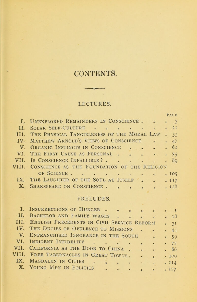 CONTENTS. LECTURES. r I. Unexplored Remainders in Conscience . II. Solar Self-Culture III. The Physical Tangibleness of the Moral Law . IV. Matthew Arnold's Views of Conscience V. Organic Instincts in Conscience .... VI. The First Cause as Personal VII. Is Conscience Infallible? ...... VIII. Conscience as the Foundation of tiie Religion of Science IX. The Laughter of the Soul at Itself X. Shakspeare on Conscience PRELUDES. I. Insurrections of Hunger II. Bachelor and Family Wages III. English Precedents in Civil-Service Reform IV. The Duties of Opulence to Missions V. Enfranchised Ignorance in the South VI. Indigent Infidelity VII. California as the Door to China .... VIII. Free Tabernacles in Great Towns. IX. Magdalen in Cities X. Young Men in Politics