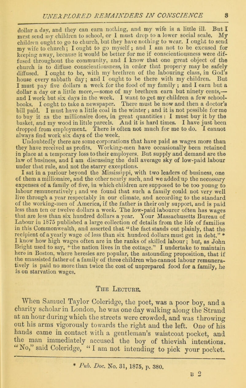 dollar a day, and they can earn nothing, and my wife is a little ill. But I must send iny children to school, or I must drop to a lower social scale. My children ought to go to church, but they have nothing to wear. I ought to send my wife to church; I ought to go myself; and I am not to be excused for keeping away, because it would be better for me if conscientiousness were dif- fused throughout the community, and I know that one great object of the church is to diffuse conscientiousness, in order that properly may be safely diffused. I ought to be, with my brethren of the labouring class, in God’s house every sabbath day; and I ought to be there with my children. But I must pay five dollars a week for the food of my family ; and I earn but a dollar a day or a little more,—some of my brethren earn but ninety cents,— and I work but six days in the week. I want to get my children a few school- books. I ought to take a newspaper. There must be now and then a doctor’s bill paid. I must have a little coal in the winter ; and it is not possible forme to buy it as the millionaire does, in great quantities : I must buy it by the basket, and my wood in little parcels. And it is hard times. I have just been dropped from employment. There is often not much for me to do. I cannot always find work six days of the week. Undoubtedly there are some corporations that have paid as wages more than they have received as profits. Working-men have occasionally been retuined in place at a temporary loss to their employers. But supply and demand are the law of business, and I am discussing the dull average sky of low-paid labour under that rule, and not the starry exceptions. I sat in a parlour beyond the Mississippi, with two leaders of business, one of them a millionaire, and the other nearly such, and we added up the necessary expenses of a family of five, in which children are supposed to be too young to labour remuneratively ; and we found that such a family could not very well live through a year respectably in our climate, and according to the standard of the working-men of America, if the father is their only support, and is paid less than ten or twelve dollars a week. The low-paid labourer often has wages that are less than six hundred dollars a year. Your Massachusetts Bureau of Labour in 1875 published a large collection of details from the life of families in this Commonwealth, and asserted that “the fact stands out plainly, that the recipient of a yearly wage of less than six hundred dollars must get in debt.” * I know how high wages often are in the ranks of skilled labour; but, as John Bright used to say, “the nation lives in the cottage.” I undertake to maintain here in Boston, where heresies are popular, the astounding proposition, that if the unassisted father of a family of three children who cannot labour remunera- tively is paid no more than twice the cost of unprepared food for a family, he is on starvation wages. The Lecture. When Samuel Taylor Coleridge, the poet, was a poor boy, and a charity scholar in London, he was one day walking along the Strand at an hour during which the streets were crowded, and was throwing out his arms vigorously towards the right and the left. Ono of his hands came in contact with a gentleman’s waistcoat pocket, and the man immediately accused the boy of thievish intentions. wNo, said Coleridge, “ I am not intending to pick your pocket. .. o O w * Pub. Doc. No. 31, 1875, p. 380.