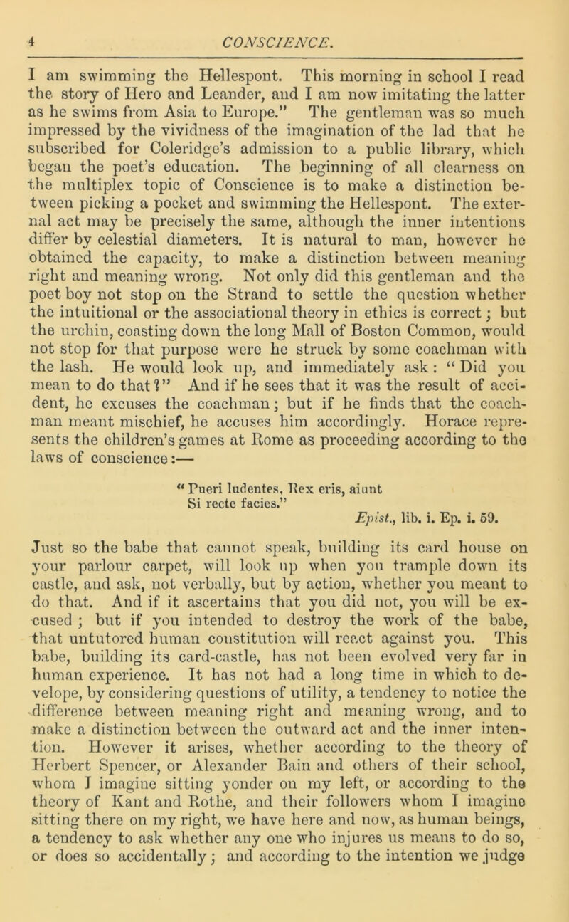 I am swimming tho Hellespont. This morning in school I read the story of Hero and Leander, and I am now imitating the latter as he swims from Asia to Europe.” The gentleman was so much impressed by the vividness of the imagination of the lad that he subscribed for Coleridge’s admission to a public library, which began the poet’s education. The beginning of all clearness on the multiplex topic of Conscience is to make a distinction be- tween picking a pocket and swimming the Hellespont. The exter- nal act may be precisely the same, although the inner intentions differ by celestial diameters. It is natural to man, however he obtained the capacity, to make a distinction between meaning right and meaning wrong. Not only did this gentleman and the poet boy not stop on the Strand to settle the question whether the intuitional or the associational theory in ethics is correct; but the urchin, coasting down the long Mall of Boston Common, would not stop for that purpose were he struck by some coachman with the lash. He would look up, and immediately ask : “ Did you mean to do that!” And if he sees that it was the result of acci- dent, he excuses the coachman; but if he finds that the coach- man meant mischief, he accuses him accordingly. Horace repre- sents the children’s games at Home as proceeding according to the laws of conscience:— “Pueri ludentes, Rex eris, aiunt Si rectc facies.” Fpist., lib. i. Ep. i. 59. Just so the babe that cannot speak, building its card house on your parlour carpet, will look up when you trample down its castle, and ask, not verbally, but by action, whether you meant to do that. And if it ascertains that you did not, you will be ex- cused ; but if you intended to destroy the work of the babe, that untutored human constitution will react against you. This babe, building its card-castle, has not been evolved very far in human experience. It has not had a long time in which to dc- velope, by considering questions of utility, a tendency to notice the difference between meaning right and meaning wrong, and to make a distinction between the outward act and the inner inten- tion. However it arises, whether according to the theory of Herbert Spencer, or Alexander Bain and others of their school, whom I imagine sitting yonder on my left, or according to the theory of Kant and Rothe, and their followers whom I imagine sitting there on my right, we have here and now, as human beings, a tendency to ask whether any one who injures us means to do so, or does so accidentally; and according to the intention we judge