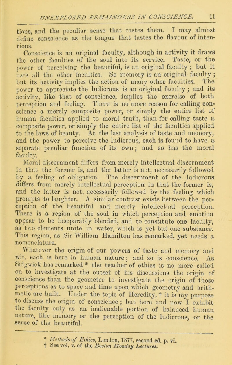 tions, and the peculiar sense that tastes them. I may almost define conscience as the tongue that tastes the flavour of inten- tions. Conscience is an original faculty, although in activity it draws the other faculties of the soul into its service. Taste, or the power of perceiving the beautiful, is an original faculty; but it uses all the other faculties. So memory is an original faculty ; but its activity implies the action of many other faculties. The power to appreciate the ludicrous is an original faculty ; and its activity, like that of conscience, implies the exercise of both perception and feeling. There is no more reason for calling con- science a merely composite power, or simply the entire list of human faculties applied to moral truth, than for calling taste a composite power, or simply the entire list of the faculties applied to the laws of beauty. At the last analysis of taste and memory, and the power to perceive the ludicrous, each is found to have a separate peculiar function of its own; and so has the moral faculty. Moral discernment differs from merely intellectual discernment in that the former is, and the latter is not, necessarily followed by a feeling of obligation. The discernment of the ludicrous differs from merely intellectual perception in that the former is, and the latter is not, necessarily followed by the feeling which prompts to laughter. A similar contrast exists between the per- ception of the beautiful and merely intellectual perception. There is a region of the soul in which perception and emotion appear to be inseparably blended, and to constitute one faculty, as two elements unite in water, which is yet but one substance. This region, as Sir William Hamilton has remarked, yet needs a nomenclature. Whatever the origin of our powers of taste and memory and wit, each is here in human nature; and so is conscience. As Sidgwick has remarked * the teacher of ethics is no more called on to investigate at the outset of his discussions the origin of conscience than the geometer to investigate the origin of those perceptions as to space and time upon which geometry and arith- metic are built. Under the topic of Heredity, it is my purpose to discuss the origin of conscience ; but here and now I exhibit the faculty only as an inalienable portion of balanced human nature, like memory or the perception of the ludicrous, or the sense of the beautiful. * Methods of Ethics, London, 1877, second ed. p. vi. f See vol. v. of the Boston Monday Lectures.