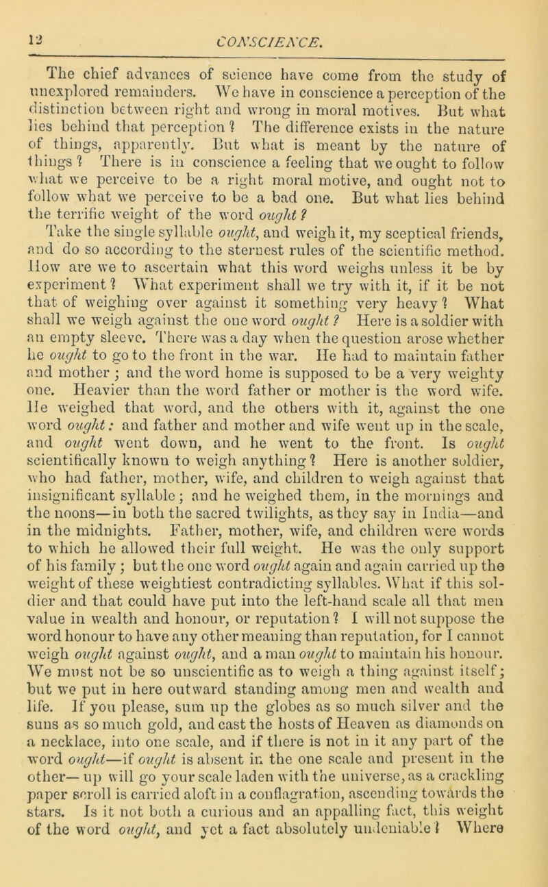 Tlie chief advances of science have come from the study of unexplored remainders. We have in conscience a perception of the distinction between right and wrong in moral motives. But what lies behind that perception1? The difference exists in the nature of things, apparently. But what is meant by the nature of things 1 There is in conscience a feeling that we ought to follow ’hat we perceive to be a right moral motive, and ought not to follow what we perceive to be a bad one. But what lies behind the terrific weight of the word ought ? Take the single syllable ought, and weigh it, my sceptical friends, and do so according to the sternest rules of the scientific method. How are we to ascertain what this word weighs unless it be by experiment'? What experiment shall we try with it, if it be not that of weighing over against it something very heavy ? What shall we weigh against the one word ought ? Here is a soldier with an empty sleeve. There was a day when the question arose whether he ought to goto the front in the war. He had to maintain father and mother ; and the word home is supposed to be a very weighty one. Heavier than the word father or mother is the word wife. He weighed that word, and the others with it, against the one word ought: and father and mother and wife went up in the scale, and ought went down, and he went to the front. Is ought scientifically known to weigh anything1? Here is another soldier, who had father, mother, wife, and children to weigh against that insignificant syllable; and he weighed them, in the mornings and the noons—in both the sacred twilights, as they say in India—and in the midnights. Father, mother, wife, and children were wrords to which he allowed their full weight. He was the only support of his family; but the one word ought again and again carried up the weight of these weightiest contradicting syllables. What if this sol- dier and that could have put into the left-hand scale all that men value in wealth and honour, or reputation? I will not suppose the word honour to have any other meaning than reputation, for I cannot weigh ought against ought, and amanowy/^to maintain his honour. We must not be so unscientific as to weigh a thing against itself; but we put in here outward standing among men and wealth and life. If you please, sum up the globes as so much silver and the suns as so much gold, and cast the hosts of Heaven as diamonds on a necklace, into one scale, and if there is not in it any part of the word ought—if ought is absent in the one scale and present in the other—up will go your scale laden with the universe, as a crackling paper scroll is carried aloft in a conflagration, ascending towards the stars. Is it not both a curious and an appalling fact, this weight of the word ought, and yet a fact absolutely undeniable ? Where